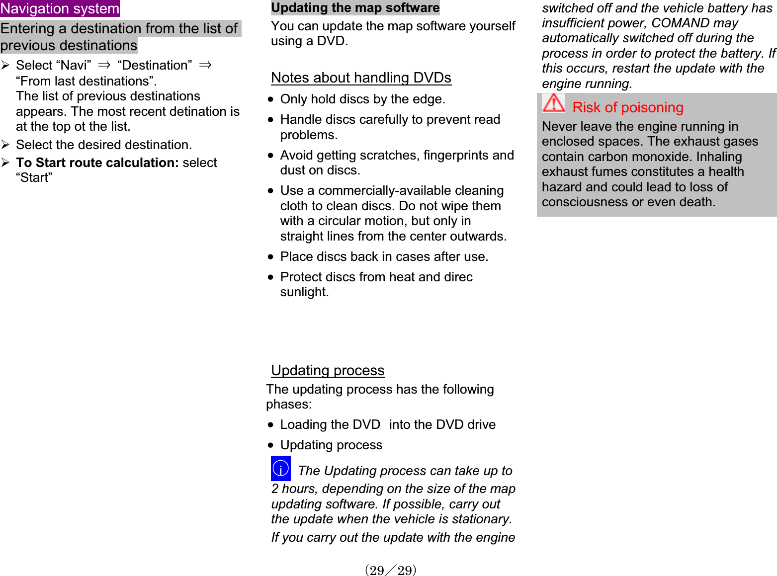 Navigation systemEntering a destination from the list of previous destinations¾Select “Navi” 㹢  “Destination”  㹢“From last destinations”.The list of previous destinationsappears. The most recent detination is at the top ot the list. ¾Select the desired destination.¾To Start route calculation: select“Start”Updating the map softwareYou can update the map software yourselfusing a DVD.Notes about handling DVDsx Only hold discs by the edge.x Handle discs carefully to prevent read problems.x Avoid getting scratches, fingerprints anddust on discs.x Use a commercially-available cleaningcloth to clean discs. Do not wipe them with a circular motion, but only in straight lines from the center outwards.x Place discs back in cases after use. x Protect discs from heat and direcsunlight.Updating processThe updating process has the followingphases:x Loading the DVD㩷into the DVD drive x Updating process䂾iThe Updating process can take up to 2 hours, depending on the size of the mapupdating software. If possible, carry out the update when the vehicle is stationary. If you carry out the update with the engineswitched off and the vehicle batteryinsufficient power, COMAND may automatically switched off during the process in order to protect the battery. Ifthis occurs, restart the update with the engine running.hasRisk of poisoningNever leave the engine running in enclosed spaces. The exhaust gasescontain carbon monoxide. Inhalingexhaust fumes constitutes a healthhazard and could lead to loss ofconsciousness or even death.䋨29䋯29䋩