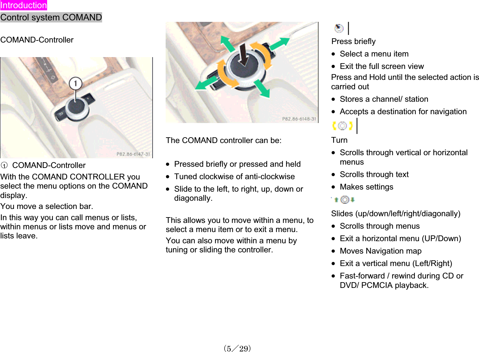 IntroductionControl system COMANDCOMAND-Controller䂾1  COMAND-ControllerWith the COMAND CONTROLLER youselect the menu options on the COMAND display.You move a selection bar. In this way you can call menus or lists, within menus or lists move and menus or lists leave.The COMAND controller can be:x Pressed briefly or pressed and heldx Tuned clockwise of anti-clockwisex Slide to the left, to right, up, down or diagonally.This allows you to move within a menu, to select a menu item or to exit a menu. You can also move within a menu bytuning or sliding the controller.Press brieflyx Select a menu itemx Exit the full screen viewPress and Hold until the selected action is carried out x Stores a channel/ station x Accepts a destination for navigationTurnx Scrolls through vertical or horizontalmenusx Scrolls through textx Makes settingsSlides (up/down/left/right/diagonally)x Scrolls through menus x Exit a horizontal menu (UP/Down)x Moves Navigation mapx Exit a vertical menu (Left/Right) x Fast-forward / rewind during CD or DVD/ PCMCIA playback.䋨5䋯29䋩