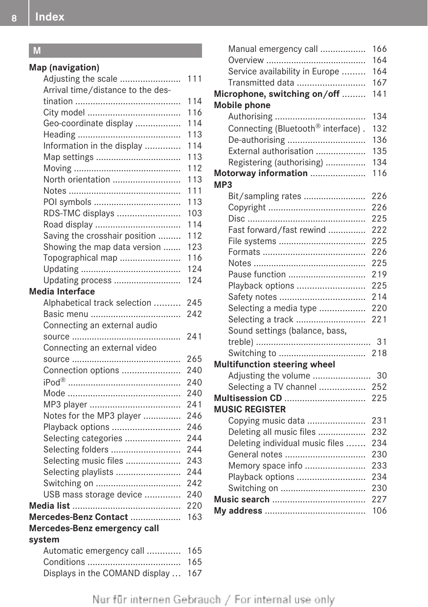 MMap (navigation)Adjusting the scale ........................ 111Arrival time/distance to the des-tination .......................................... 114City model ..................................... 116Geo-coordinate display .................. 114Heading ......................................... 113Information in the display .............. 114Map settings .................................. 113Moving ........................................... 112North orientation ........................... 113Notes ............................................. 111POI symbols ................................... 113RDS-TMC displays ......................... 103Road display .................................. 114Saving the crosshair position ......... 112Showing the map data version ....... 123Topographical map ........................ 116Updating ........................................ 124Updating process ........................... 124Media InterfaceAlphabetical track selection .......... 245Basic menu .................................... 242Connecting an external audiosource ............................................ 241Connecting an external videosource ............................................ 265Connection options ....................... 240iPod® ............................................. 240Mode ............................................. 240MP3 player .................................... 241Notes for the MP3 player ............... 246Playback options ........................... 246Selecting categories ...................... 244Selecting folders ............................ 244Selecting music files ...................... 243Selecting playlists .......................... 244Switching on .................................. 242USB mass storage device .............. 240Media list ........................................... 220Mercedes-Benz Contact .................... 163Mercedes-Benz emergency callsystemAutomatic emergency call ............. 165Conditions ..................................... 165Displays in the COMAND display ... 167Manual emergency call .................. 166Overview ........................................ 164Service availability in Europe ......... 164Transmitted data ........................... 167Microphone, switching on/off ......... 141Mobile phoneAuthorising .................................... 134Connecting (Bluetooth® interface) . 132De-authorising ............................... 136External authorisation .................... 135Registering (authorising) ................ 134Motorway information ...................... 116MP3Bit/sampling rates ......................... 226Copyright ....................................... 226Disc ............................................... 225Fast forward/fast rewind ............... 222File systems ................................... 225Formats ......................................... 226Notes ............................................. 225Pause function ............................... 219Playback options ........................... 225Safety notes .................................. 214Selecting a media type .................. 220Selecting a track ............................ 221Sound settings (balance, bass,treble) .............................................. 31Switching to ................................... 218Multifunction steering wheelAdjusting the volume ....................... 30Selecting a TV channel .................. 252Multisession CD ................................ 225MUSIC REGISTERCopying music data ....................... 231Deleting all music files ................... 232Deleting individual music files ....... 234General notes ................................ 230Memory space info ........................ 233Playback options ........................... 234Switching on .................................. 230Music search ..................................... 227My address ........................................ 1068Index
