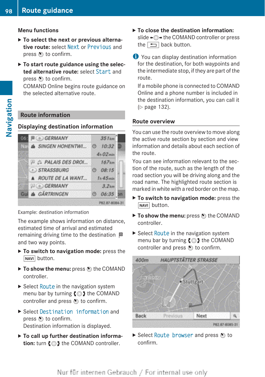 Menu functionsXTo select the next or previous alterna-tive route: select Next or Previous andpress W to confirm.XTo start route guidance using the selec-ted alternative route: select Start andpress W to confirm.COMAND Online begins route guidance onthe selected alternative route.Route informationDisplaying destination informationExample: destination informationThe example shows information on distance,estimated time of arrival and estimatedremaining driving time to the destination Oand two way points.XTo switch to navigation mode: press theØ button.XTo show the menu: press W the COMANDcontroller.XSelect Route in the navigation systemmenu bar by turning cVd the COMANDcontroller and press W to confirm.XSelect Destination information andpress W to confirm.Destination information is displayed.XTo call up further destination informa-tion: turn cVd the COMAND controller.XTo close the destination information:slide XVY the COMAND controller or pressthe % back button.iYou can display destination informationfor the destination, for both waypoints andthe intermediate stop, if they are part of theroute.If a mobile phone is connected to COMANDOnline and a phone number is included inthe destination information, you can call it(Y page 132).Route overviewYou can use the route overview to move alongthe active route section by section and viewinformation and details about each section ofthe route.You can see information relevant to the sec-tion of the route, such as the length of theroad section you will be driving along and theroad name. The highlighted route section ismarked in white with a red border on the map.XTo switch to navigation mode: press theØ button.XTo show the menu: press W the COMANDcontroller.XSelect Route in the navigation systemmenu bar by turning cVd the COMANDcontroller and press W to confirm.XSelect Route browser and press W toconfirm.98 Route guidanceNavigation