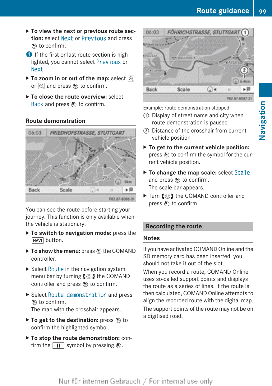 XTo view the next or previous route sec-tion: select Next or Previous and pressW to confirm.iIf the first or last route section is high-lighted, you cannot select Previous orNext.XTo zoom in or out of the map: select Nor M and press W to confirm.XTo close the route overview: selectBack and press W to confirm.Route demonstrationYou can see the route before starting yourjourney. This function is only available whenthe vehicle is stationary.XTo switch to navigation mode: press theØ button.XTo show the menu: press W the COMANDcontroller.XSelect Route in the navigation systemmenu bar by turning cVd the COMANDcontroller and press W to confirm.XSelect Route demonstration and pressW to confirm.The map with the crosshair appears.XTo get to the destination: press W toconfirm the highlighted symbol.XTo stop the route demonstration: con-firm the Ë symbol by pressing W.Example: route demonstration stopped:Display of street name and city whenroute demonstration is paused;Distance of the crosshair from currentvehicle positionXTo get to the current vehicle position:press W to confirm the symbol for the cur-rent vehicle position.XTo change the map scale: select Scaleand press W to confirm.The scale bar appears.XTurn cVd the COMAND controller andpress W to confirm.Recording the routeNotesIf you have activated COMAND Online and theSD memory card has been inserted, youshould not take it out of the slot.When you record a route, COMAND Onlineuses so-called support points and displaysthe route as a series of lines. If the route isthen calculated, COMAND Online attempts toalign the recorded route with the digital map.The support points of the route may not be ona digitised road.Route guidance 99NavigationZ