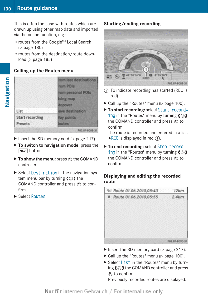 This is often the case with routes which aredrawn up using other map data and importedvia the online function, e.g.:Rroutes from the Google™ Local Search(Y page 180)Rroutes from the destination/route down-load (Y page 185)Calling up the Routes menuXInsert the SD memory card (Y page 217).XTo switch to navigation mode: press theØ button.XTo show the menu: press W the COMANDcontroller.XSelect Destination in the navigation sys-tem menu bar by turning cVd theCOMAND controller and press W to con-firm.XSelect Routes.Starting/ending recording:To indicate recording has started (REC isred)XCall up the &quot;Routes&quot; menu (Y page 100).XTo start recording: select Start record‐ing in the &quot;Routes&quot; menu by turning cVdthe COMAND controller and press W toconfirm.The route is recorded and entered in a list.#REC is displayed in red :.XTo end recording: select Stop record‐ing in the &quot;Routes&quot; menu by turning cVdthe COMAND controller and press W toconfirm.Displaying and editing the recordedrouteXInsert the SD memory card (Y page 217).XCall up the &quot;Routes&quot; menu (Y page 100).XSelect List in the &quot;Routes&quot; menu by turn-ing cVd the COMAND controller and pressW to confirm.Previously recorded routes are displayed.100 Route guidanceNavigation