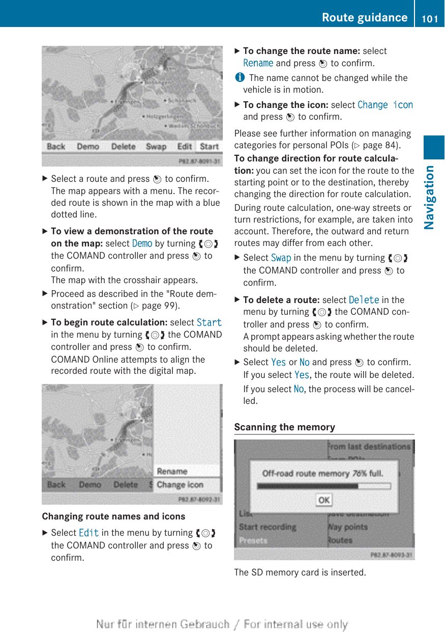 XSelect a route and press W to confirm.The map appears with a menu. The recor-ded route is shown in the map with a bluedotted line.XTo view a demonstration of the route on the map: select Demo by turning cVdthe COMAND controller and press W toconfirm.The map with the crosshair appears.XProceed as described in the &quot;Route dem-onstration&quot; section (Y page 99).XTo begin route calculation: select Startin the menu by turning cVd the COMANDcontroller and press W to confirm.COMAND Online attempts to align therecorded route with the digital map.Changing route names and iconsXSelect Edit in the menu by turning cVdthe COMAND controller and press W toconfirm.XTo change the route name: selectRename and press W to confirm.iThe name cannot be changed while thevehicle is in motion.XTo change the icon: select Change iconand press W to confirm.Please see further information on managingcategories for personal POIs (Y page 84).To change direction for route calcula-tion: you can set the icon for the route to thestarting point or to the destination, therebychanging the direction for route calculation.During route calculation, one-way streets orturn restrictions, for example, are taken intoaccount. Therefore, the outward and returnroutes may differ from each other.XSelect Swap in the menu by turning cVdthe COMAND controller and press W toconfirm.XTo delete a route: select Delete in themenu by turning cVd the COMAND con-troller and press W to confirm.A prompt appears asking whether the routeshould be deleted.XSelect Yes or No and press W to confirm.If you select Yes, the route will be deleted.If you select No, the process will be cancel-led.Scanning the memoryThe SD memory card is inserted.Route guidance 101NavigationZ