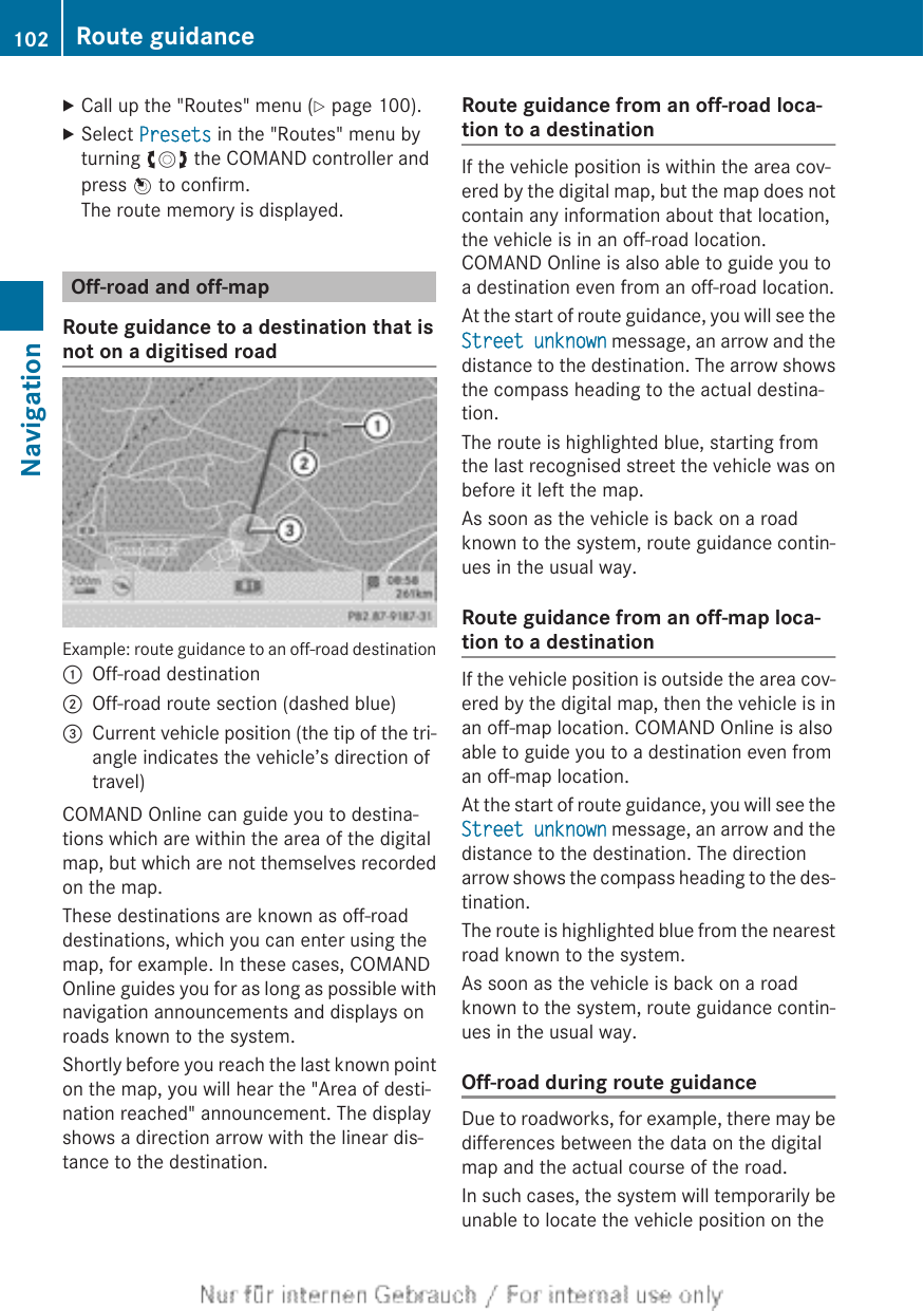 XCall up the &quot;Routes&quot; menu (Y page 100).XSelect Presets in the &quot;Routes&quot; menu byturning cVd the COMAND controller andpress W to confirm.The route memory is displayed.Off-road and off-mapRoute guidance to a destination that isnot on a digitised roadExample: route guidance to an off-road destination:Off-road destination;Off-road route section (dashed blue)=Current vehicle position (the tip of the tri-angle indicates the vehicle’s direction oftravel)COMAND Online can guide you to destina-tions which are within the area of the digitalmap, but which are not themselves recordedon the map.These destinations are known as off-roaddestinations, which you can enter using themap, for example. In these cases, COMANDOnline guides you for as long as possible withnavigation announcements and displays onroads known to the system.Shortly before you reach the last known pointon the map, you will hear the &quot;Area of desti-nation reached&quot; announcement. The displayshows a direction arrow with the linear dis-tance to the destination.Route guidance from an off-road loca-tion to a destinationIf the vehicle position is within the area cov-ered by the digital map, but the map does notcontain any information about that location,the vehicle is in an off-road location.COMAND Online is also able to guide you toa destination even from an off-road location.At the start of route guidance, you will see theStreet unknown message, an arrow and thedistance to the destination. The arrow showsthe compass heading to the actual destina-tion.The route is highlighted blue, starting fromthe last recognised street the vehicle was onbefore it left the map.As soon as the vehicle is back on a roadknown to the system, route guidance contin-ues in the usual way.Route guidance from an off-map loca-tion to a destinationIf the vehicle position is outside the area cov-ered by the digital map, then the vehicle is inan off-map location. COMAND Online is alsoable to guide you to a destination even froman off-map location.At the start of route guidance, you will see theStreet unknown message, an arrow and thedistance to the destination. The directionarrow shows the compass heading to the des-tination.The route is highlighted blue from the nearestroad known to the system.As soon as the vehicle is back on a roadknown to the system, route guidance contin-ues in the usual way.Off-road during route guidanceDue to roadworks, for example, there may bedifferences between the data on the digitalmap and the actual course of the road.In such cases, the system will temporarily beunable to locate the vehicle position on the102 Route guidanceNavigation