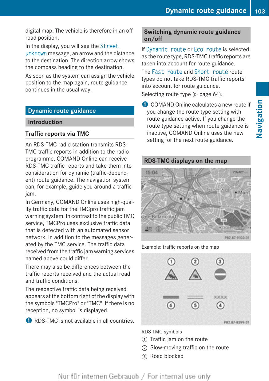 digital map. The vehicle is therefore in an off-road position.In the display, you will see the Street unknown message, an arrow and the distanceto the destination. The direction arrow showsthe compass heading to the destination.As soon as the system can assign the vehicleposition to the map again, route guidancecontinues in the usual way.Dynamic route guidanceIntroductionTraffic reports via TMCAn RDS-TMC radio station transmits RDS-TMC traffic reports in addition to the radioprogramme. COMAND Online can receiveRDS-TMC traffic reports and take them intoconsideration for dynamic (traffic-depend-ent) route guidance. The navigation systemcan, for example, guide you around a trafficjam.In Germany, COMAND Online uses high-qual-ity traffic data for the TMCpro traffic jamwarning system. In contrast to the public TMCservice, TMCPro uses exclusive traffic datathat is detected with an automated sensornetwork, in addition to the messages gener-ated by the TMC service. The traffic datareceived from the traffic jam warning servicesnamed above could differ.There may also be differences between thetraffic reports received and the actual roadand traffic conditions.The respective traffic data being receivedappears at the bottom right of the display withthe symbols &quot;TMCPro&quot; or &quot;TMC&quot;. If there is noreception, no symbol is displayed.iRDS-TMC is not available in all countries.Switching dynamic route guidanceon/offIf Dynamic route or Eco route is selectedas the route type, RDS-TMC traffic reports aretaken into account for route guidance.The Fast route and Short route routetypes do not take RDS-TMC traffic reportsinto account for route guidance.Selecting route type (Y page 64).iCOMAND Online calculates a new route ifyou change the route type setting withroute guidance active. If you change theroute type setting when route guidance isinactive, COMAND Online uses the newsetting for the next route guidance.RDS-TMC displays on the mapExample: traffic reports on the mapRDS-TMC symbols:Traffic jam on the route;Slow-moving traffic on the route=Road blockedDynamic route guidance 103NavigationZ