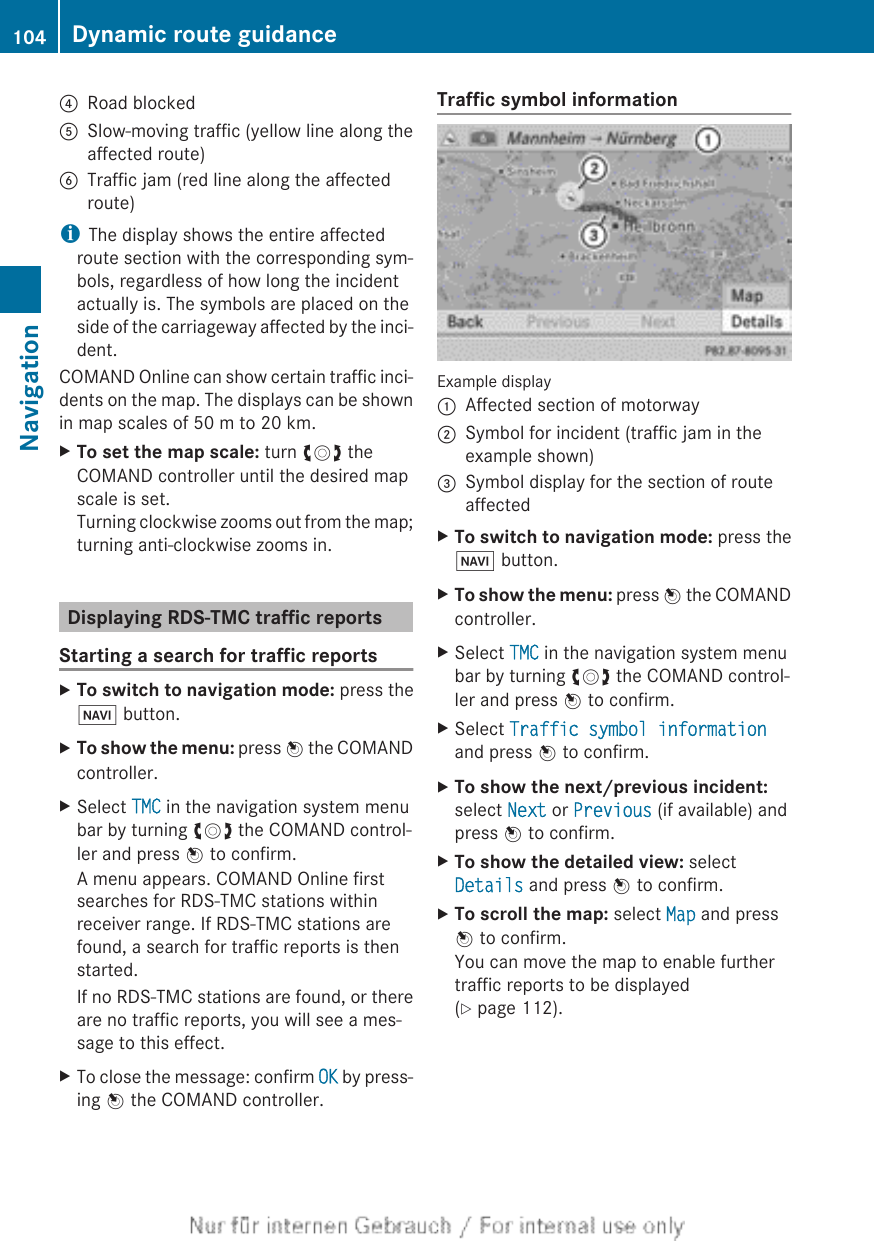 ?Road blockedASlow-moving traffic (yellow line along theaffected route)BTraffic jam (red line along the affectedroute)iThe display shows the entire affectedroute section with the corresponding sym-bols, regardless of how long the incidentactually is. The symbols are placed on theside of the carriageway affected by the inci-dent.COMAND Online can show certain traffic inci-dents on the map. The displays can be shownin map scales of 50 m to 20 km.XTo set the map scale: turn cVd theCOMAND controller until the desired mapscale is set.Turning clockwise zooms out from the map;turning anti-clockwise zooms in.Displaying RDS-TMC traffic reportsStarting a search for traffic reportsXTo switch to navigation mode: press theØ button.XTo show the menu: press W the COMANDcontroller.XSelect TMC in the navigation system menubar by turning cVd the COMAND control-ler and press W to confirm.A menu appears. COMAND Online firstsearches for RDS-TMC stations withinreceiver range. If RDS-TMC stations arefound, a search for traffic reports is thenstarted.If no RDS-TMC stations are found, or thereare no traffic reports, you will see a mes-sage to this effect.XTo close the message: confirm OK by press-ing W the COMAND controller.Traffic symbol informationExample display:Affected section of motorway;Symbol for incident (traffic jam in theexample shown)=Symbol display for the section of routeaffectedXTo switch to navigation mode: press theØ button.XTo show the menu: press W the COMANDcontroller.XSelect TMC in the navigation system menubar by turning cVd the COMAND control-ler and press W to confirm.XSelect Traffic symbol informationand press W to confirm.XTo show the next/previous incident:select Next or Previous (if available) andpress W to confirm.XTo show the detailed view: selectDetails and press W to confirm.XTo scroll the map: select Map and pressW to confirm.You can move the map to enable furthertraffic reports to be displayed(Y page 112).104 Dynamic route guidanceNavigation