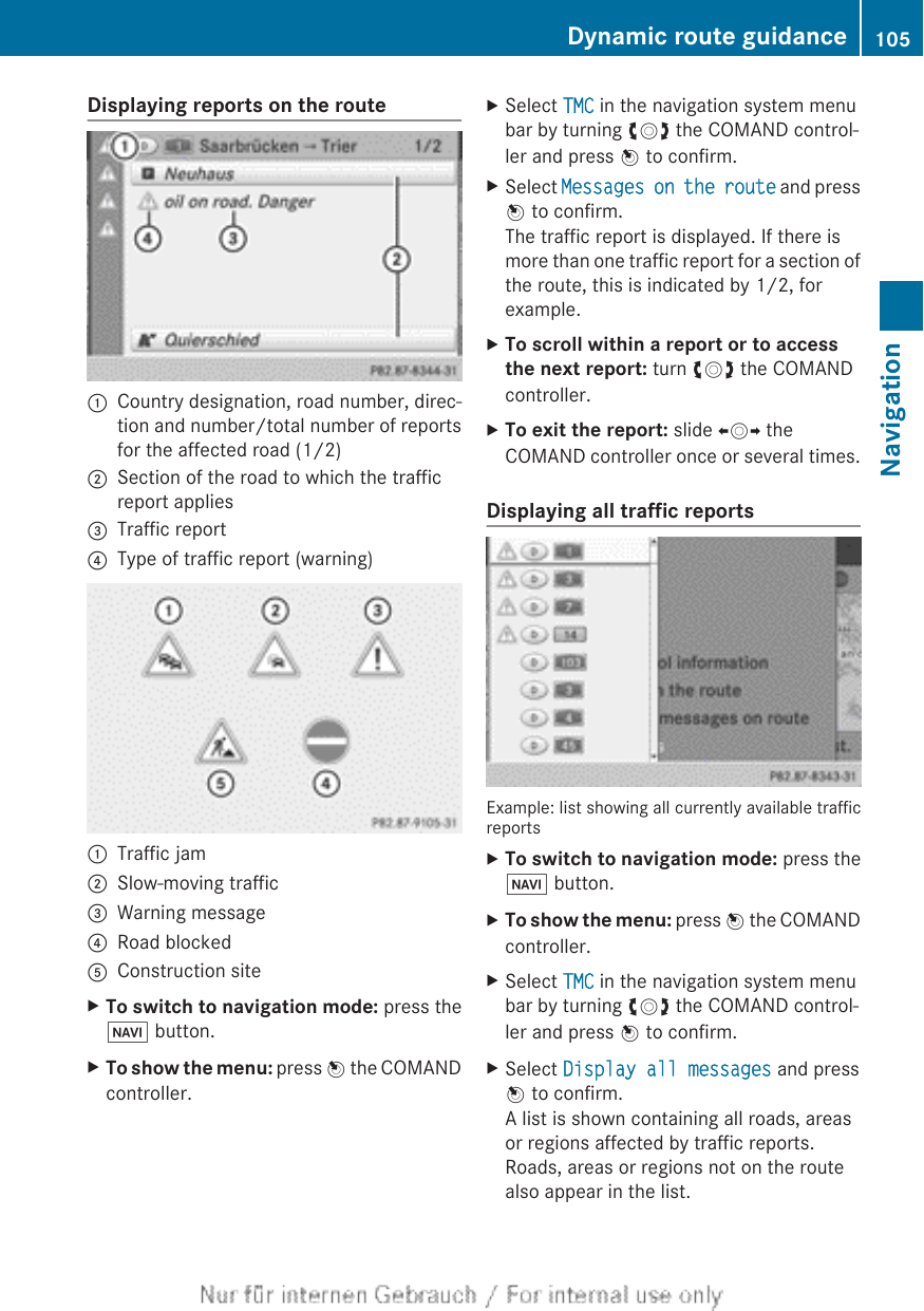 Displaying reports on the route:Country designation, road number, direc-tion and number/total number of reportsfor the affected road (1/2);Section of the road to which the trafficreport applies=Traffic report?Type of traffic report (warning):Traffic jam;Slow-moving traffic=Warning message?Road blockedAConstruction siteXTo switch to navigation mode: press theØ button.XTo show the menu: press W the COMANDcontroller.XSelect TMC in the navigation system menubar by turning cVd the COMAND control-ler and press W to confirm.XSelect Messages on the route and pressW to confirm.The traffic report is displayed. If there ismore than one traffic report for a section ofthe route, this is indicated by 1/2, forexample.XTo scroll within a report or to access the next report: turn cVd the COMANDcontroller.XTo exit the report: slide XVY theCOMAND controller once or several times.Displaying all traffic reportsExample: list showing all currently available trafficreportsXTo switch to navigation mode: press theØ button.XTo show the menu: press W the COMANDcontroller.XSelect TMC in the navigation system menubar by turning cVd the COMAND control-ler and press W to confirm.XSelect Display all messages and pressW to confirm.A list is shown containing all roads, areasor regions affected by traffic reports.Roads, areas or regions not on the routealso appear in the list.Dynamic route guidance 105NavigationZ
