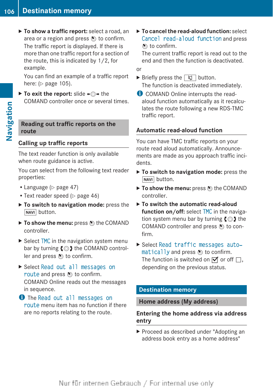 XTo show a traffic report: select a road, anarea or a region and press W to confirm.The traffic report is displayed. If there ismore than one traffic report for a section ofthe route, this is indicated by 1/2, forexample.You can find an example of a traffic reporthere: (Y page 105).XTo exit the report: slide XVY theCOMAND controller once or several times.Reading out traffic reports on therouteCalling up traffic reportsThe text reader function is only availablewhen route guidance is active.You can select from the following text readerproperties:RLanguage (Y page 47)RText reader speed (Y page 46)XTo switch to navigation mode: press theØ button.XTo show the menu: press W the COMANDcontroller.XSelect TMC in the navigation system menubar by turning cVd the COMAND control-ler and press W to confirm.XSelect Read out all messages on route and press W to confirm.COMAND Online reads out the messagesin sequence.iThe Read out all messages on route menu item has no function if thereare no reports relating to the route.XTo cancel the read-aloud function: selectCancel read-aloud function and pressW to confirm.The current traffic report is read out to theend and then the function is deactivated.orXBriefly press the 8 button.The function is deactivated immediately.iCOMAND Online interrupts the read-aloud function automatically as it recalcu-lates the route following a new RDS-TMCtraffic report.Automatic read-aloud functionYou can have TMC traffic reports on yourroute read aloud automatically. Announce-ments are made as you approach traffic inci-dents.XTo switch to navigation mode: press theØ button.XTo show the menu: press W the COMANDcontroller.XTo switch the automatic read-aloud function on/off: select TMC in the naviga-tion system menu bar by turning cVd theCOMAND controller and press W to con-firm.XSelect Read traffic messages auto‐matically and press W to confirm.The function is switched on O or off ª,depending on the previous status.Destination memoryHome address (My address)Entering the home address via addressentryXProceed as described under &quot;Adopting anaddress book entry as a home address&quot;106 Destination memoryNavigation