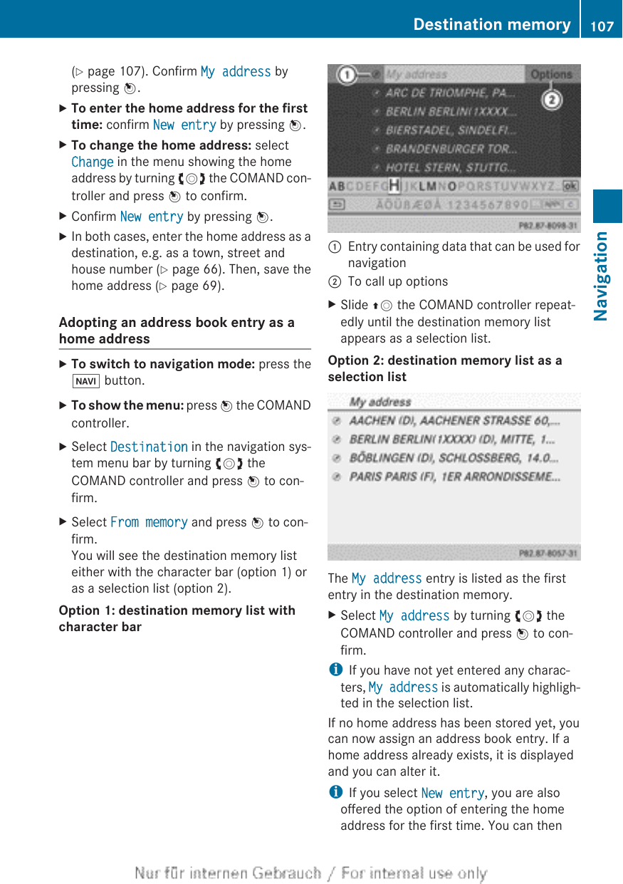 (Y page 107). Confirm My address bypressing W.XTo enter the home address for the first time: confirm New entry by pressing W.XTo change the home address: selectChange in the menu showing the homeaddress by turning cVd the COMAND con-troller and press W to confirm.XConfirm New entry by pressing W.XIn both cases, enter the home address as adestination, e.g. as a town, street andhouse number (Y page 66). Then, save thehome address (Y page 69).Adopting an address book entry as ahome addressXTo switch to navigation mode: press theØ button.XTo show the menu: press W the COMANDcontroller.XSelect Destination in the navigation sys-tem menu bar by turning cVd theCOMAND controller and press W to con-firm.XSelect From memory and press W to con-firm.You will see the destination memory listeither with the character bar (option 1) oras a selection list (option 2).Option 1: destination memory list with character bar:Entry containing data that can be used fornavigation;To call up optionsXSlide ZV the COMAND controller repeat-edly until the destination memory listappears as a selection list.Option 2: destination memory list as a selection listThe My address entry is listed as the firstentry in the destination memory.XSelect My address by turning cVd theCOMAND controller and press W to con-firm.iIf you have not yet entered any charac-ters, My address is automatically highligh-ted in the selection list.If no home address has been stored yet, youcan now assign an address book entry. If ahome address already exists, it is displayedand you can alter it.iIf you select New entry, you are alsooffered the option of entering the homeaddress for the first time. You can thenDestination memory 107NavigationZ