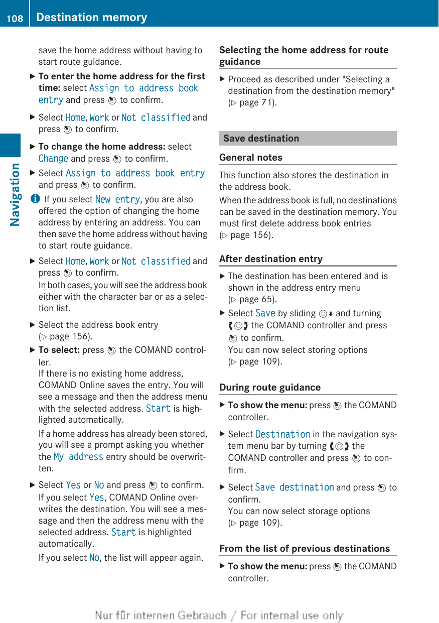 save the home address without having tostart route guidance.XTo enter the home address for the first time: select Assign to address book entry and press W to confirm.XSelect Home, Work or Not classified andpress W to confirm.XTo change the home address: selectChange and press W to confirm.XSelect Assign to address book entryand press W to confirm.iIf you select New entry, you are alsooffered the option of changing the homeaddress by entering an address. You canthen save the home address without havingto start route guidance.XSelect Home, Work or Not classified andpress W to confirm.In both cases, you will see the address bookeither with the character bar or as a selec-tion list.XSelect the address book entry(Y page 156).XTo select: press W the COMAND control-ler.If there is no existing home address,COMAND Online saves the entry. You willsee a message and then the address menuwith the selected address. Start is high-lighted automatically.If a home address has already been stored,you will see a prompt asking you whetherthe My address entry should be overwrit-ten.XSelect Yes or No and press W to confirm.If you select Yes, COMAND Online over-writes the destination. You will see a mes-sage and then the address menu with theselected address. Start is highlightedautomatically.If you select No, the list will appear again.Selecting the home address for routeguidanceXProceed as described under &quot;Selecting adestination from the destination memory&quot;(Y page 71).Save destinationGeneral notesThis function also stores the destination inthe address book.When the address book is full, no destinationscan be saved in the destination memory. Youmust first delete address book entries(Y page 156).After destination entryXThe destination has been entered and isshown in the address entry menu(Y page 65).XSelect Save by sliding VÆ and turningcVd the COMAND controller and pressW to confirm.You can now select storing options(Y page 109).During route guidanceXTo show the menu: press W the COMANDcontroller.XSelect Destination in the navigation sys-tem menu bar by turning cVd theCOMAND controller and press W to con-firm.XSelect Save destination and press W toconfirm.You can now select storage options(Y page 109).From the list of previous destinationsXTo show the menu: press W the COMANDcontroller.108 Destination memoryNavigation