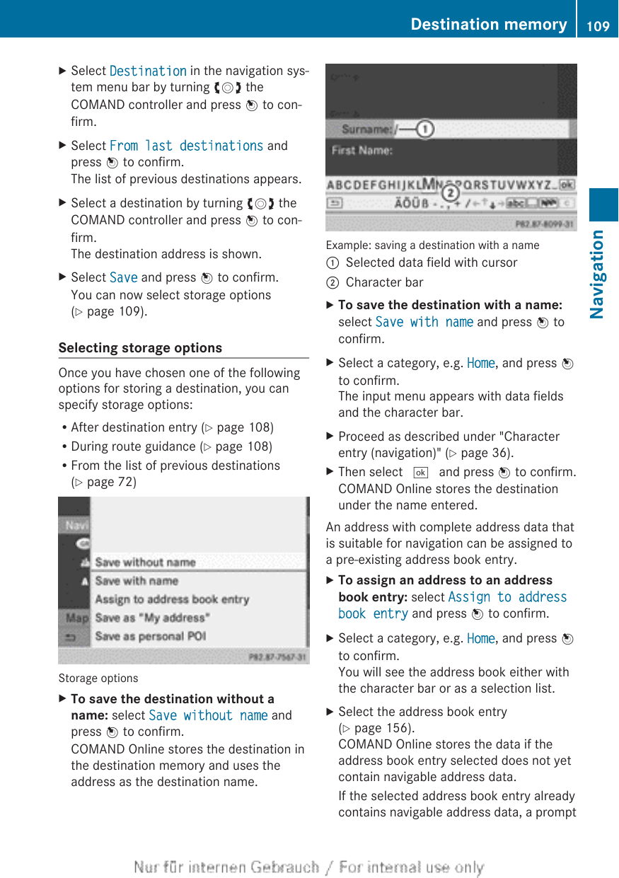 XSelect Destination in the navigation sys-tem menu bar by turning cVd theCOMAND controller and press W to con-firm.XSelect From last destinations andpress W to confirm.The list of previous destinations appears.XSelect a destination by turning cVd theCOMAND controller and press W to con-firm.The destination address is shown.XSelect Save and press W to confirm.You can now select storage options(Y page 109).Selecting storage optionsOnce you have chosen one of the followingoptions for storing a destination, you canspecify storage options:RAfter destination entry (Y page 108)RDuring route guidance (Y page 108)RFrom the list of previous destinations(Y page 72)Storage optionsXTo save the destination without a name: select Save without name andpress W to confirm.COMAND Online stores the destination inthe destination memory and uses theaddress as the destination name.Example: saving a destination with a name:Selected data field with cursor;Character barXTo save the destination with a name:select Save with name and press W toconfirm.XSelect a category, e.g. Home, and press Wto confirm.The input menu appears with data fieldsand the character bar.XProceed as described under &quot;Characterentry (navigation)&quot; (Y page 36).XThen select ¬ and press W to confirm.COMAND Online stores the destinationunder the name entered.An address with complete address data thatis suitable for navigation can be assigned toa pre-existing address book entry.XTo assign an address to an address book entry: select Assign to address book entry and press W to confirm.XSelect a category, e.g. Home, and press Wto confirm.You will see the address book either withthe character bar or as a selection list.XSelect the address book entry(Y page 156).COMAND Online stores the data if theaddress book entry selected does not yetcontain navigable address data.If the selected address book entry alreadycontains navigable address data, a promptDestination memory 109NavigationZ