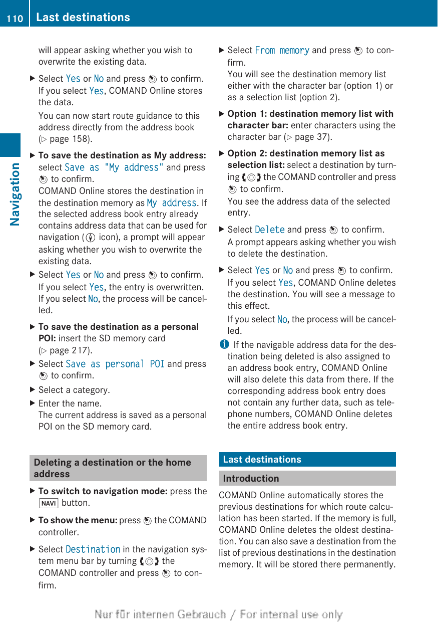 will appear asking whether you wish tooverwrite the existing data.XSelect Yes or No and press W to confirm.If you select Yes, COMAND Online storesthe data.You can now start route guidance to thisaddress directly from the address book(Y page 158).XTo save the destination as My address:select Save as &quot;My address&quot; and pressW to confirm.COMAND Online stores the destination inthe destination memory as My address. Ifthe selected address book entry alreadycontains address data that can be used fornavigation (L icon), a prompt will appearasking whether you wish to overwrite theexisting data.XSelect Yes or No and press W to confirm.If you select Yes, the entry is overwritten.If you select No, the process will be cancel-led.XTo save the destination as a personal POI: insert the SD memory card(Y page 217).XSelect Save as personal POI and pressW to confirm.XSelect a category.XEnter the name.The current address is saved as a personalPOI on the SD memory card.Deleting a destination or the homeaddressXTo switch to navigation mode: press theØ button.XTo show the menu: press W the COMANDcontroller.XSelect Destination in the navigation sys-tem menu bar by turning cVd theCOMAND controller and press W to con-firm.XSelect From memory and press W to con-firm.You will see the destination memory listeither with the character bar (option 1) oras a selection list (option 2).XOption 1: destination memory list with character bar: enter characters using thecharacter bar (Y page 37).XOption 2: destination memory list as selection list: select a destination by turn-ing cVd the COMAND controller and pressW to confirm.You see the address data of the selectedentry.XSelect Delete and press W to confirm.A prompt appears asking whether you wishto delete the destination.XSelect Yes or No and press W to confirm.If you select Yes, COMAND Online deletesthe destination. You will see a message tothis effect.If you select No, the process will be cancel-led.iIf the navigable address data for the des-tination being deleted is also assigned toan address book entry, COMAND Onlinewill also delete this data from there. If thecorresponding address book entry doesnot contain any further data, such as tele-phone numbers, COMAND Online deletesthe entire address book entry.Last destinationsIntroductionCOMAND Online automatically stores theprevious destinations for which route calcu-lation has been started. If the memory is full,COMAND Online deletes the oldest destina-tion. You can also save a destination from thelist of previous destinations in the destinationmemory. It will be stored there permanently.110 Last destinationsNavigation