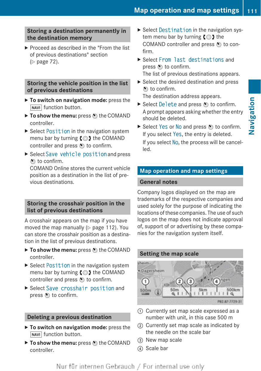 Storing a destination permanently inthe destination memoryXProceed as described in the &quot;From the listof previous destinations&quot; section(Y page 72).Storing the vehicle position in the listof previous destinationsXTo switch on navigation mode: press theØ function button.XTo show the menu: press W the COMANDcontroller.XSelect Position in the navigation systemmenu bar by turning cVd the COMANDcontroller and press W to confirm.XSelect Save vehicle position and pressW to confirm.COMAND Online stores the current vehicleposition as a destination in the list of pre-vious destinations.Storing the crosshair position in thelist of previous destinationsA crosshair appears on the map if you havemoved the map manually (Y page 112). Youcan store the crosshair position as a destina-tion in the list of previous destinations.XTo show the menu: press W the COMANDcontroller.XSelect Position in the navigation systemmenu bar by turning cVd the COMANDcontroller and press W to confirm.XSelect Save crosshair position andpress W to confirm.Deleting a previous destinationXTo switch on navigation mode: press theØ function button.XTo show the menu: press W the COMANDcontroller.XSelect Destination in the navigation sys-tem menu bar by turning cVd theCOMAND controller and press W to con-firm.XSelect From last destinations andpress W to confirm.The list of previous destinations appears.XSelect the desired destination and pressW to confirm.The destination address appears.XSelect Delete and press W to confirm.A prompt appears asking whether the entryshould be deleted.XSelect Yes or No and press W to confirm.If you select Yes, the entry is deleted.If you select No, the process will be cancel-led.Map operation and map settingsGeneral notesCompany logos displayed on the map aretrademarks of the respective companies andused solely for the purpose of indicating thelocations of these companies. The use of suchlogos on the map does not indicate approvalof, support of or advertising by these compa-nies for the navigation system itself.Setting the map scale:Currently set map scale expressed as anumber with unit, in this case 500 m;Currently set map scale as indicated bythe needle on the scale bar=New map scale?Scale barMap operation and map settings 111NavigationZ