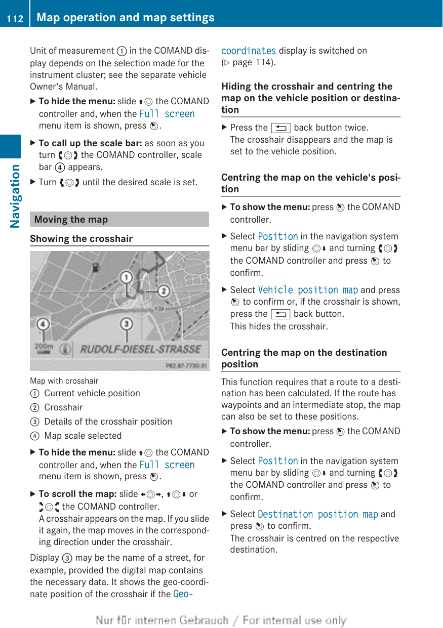 Unit of measurement : in the COMAND dis-play depends on the selection made for theinstrument cluster; see the separate vehicleOwner&apos;s Manual.XTo hide the menu: slide ZV the COMANDcontroller and, when the Full screenmenu item is shown, press W.XTo call up the scale bar: as soon as youturn cVd the COMAND controller, scalebar ? appears.XTurn cVd until the desired scale is set.Moving the mapShowing the crosshairMap with crosshair:Current vehicle position;Crosshair=Details of the crosshair position?Map scale selectedXTo hide the menu: slide ZV the COMANDcontroller and, when the Full screenmenu item is shown, press W.XTo scroll the map: slide XVY, ZVÆ oraVb the COMAND controller.A crosshair appears on the map. If you slideit again, the map moves in the correspond-ing direction under the crosshair.Display = may be the name of a street, forexample, provided the digital map containsthe necessary data. It shows the geo-coordi-nate position of the crosshair if the Geo-coordinates display is switched on(Y page 114).Hiding the crosshair and centring themap on the vehicle position or destina-tionXPress the % back button twice.The crosshair disappears and the map isset to the vehicle position.Centring the map on the vehicle&apos;s posi-tionXTo show the menu: press W the COMANDcontroller.XSelect Position in the navigation systemmenu bar by sliding VÆ and turning cVdthe COMAND controller and press W toconfirm.XSelect Vehicle position map and pressW to confirm or, if the crosshair is shown,press the % back button.This hides the crosshair.Centring the map on the destinationpositionThis function requires that a route to a desti-nation has been calculated. If the route haswaypoints and an intermediate stop, the mapcan also be set to these positions.XTo show the menu: press W the COMANDcontroller.XSelect Position in the navigation systemmenu bar by sliding VÆ and turning cVdthe COMAND controller and press W toconfirm.XSelect Destination position map andpress W to confirm.The crosshair is centred on the respectivedestination.112 Map operation and map settingsNavigation
