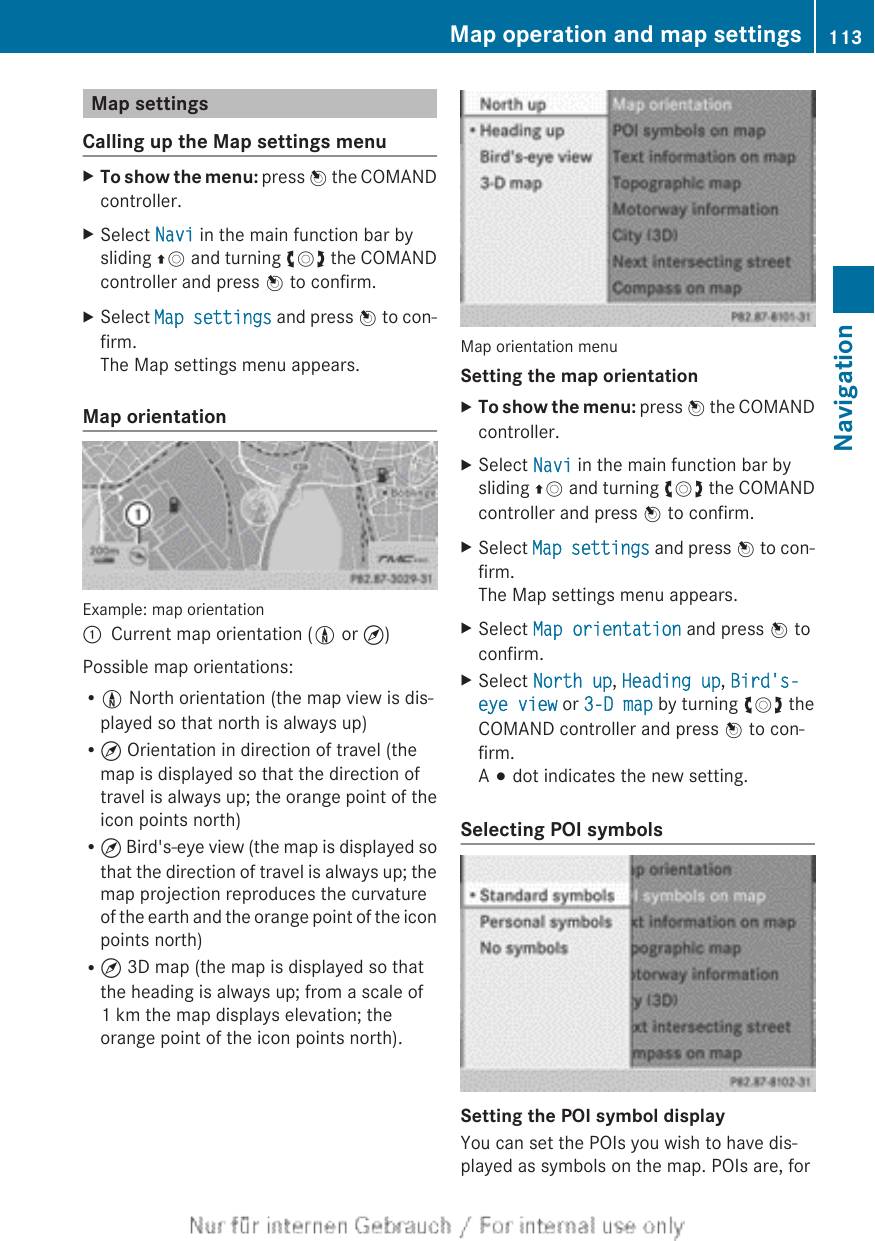 Map settingsCalling up the Map settings menuXTo show the menu: press W the COMANDcontroller.XSelect Navi in the main function bar bysliding ZV and turning cVd the COMANDcontroller and press W to confirm.XSelect Map settings and press W to con-firm.The Map settings menu appears.Map orientationExample: map orientation:Current map orientation (0 or ¤)Possible map orientations:R0 North orientation (the map view is dis-played so that north is always up)R¤ Orientation in direction of travel (themap is displayed so that the direction oftravel is always up; the orange point of theicon points north)R¤ Bird&apos;s-eye view (the map is displayed sothat the direction of travel is always up; themap projection reproduces the curvatureof the earth and the orange point of the iconpoints north)R¤ 3D map (the map is displayed so thatthe heading is always up; from a scale of1 km the map displays elevation; theorange point of the icon points north).Map orientation menuSetting the map orientationXTo show the menu: press W the COMANDcontroller.XSelect Navi in the main function bar bysliding ZV and turning cVd the COMANDcontroller and press W to confirm.XSelect Map settings and press W to con-firm.The Map settings menu appears.XSelect Map orientation and press W toconfirm.XSelect North up, Heading up, Bird&apos;s-eye view or 3-D map by turning cVd theCOMAND controller and press W to con-firm.A # dot indicates the new setting.Selecting POI symbolsSetting the POI symbol displayYou can set the POIs you wish to have dis-played as symbols on the map. POIs are, forMap operation and map settings 113NavigationZ