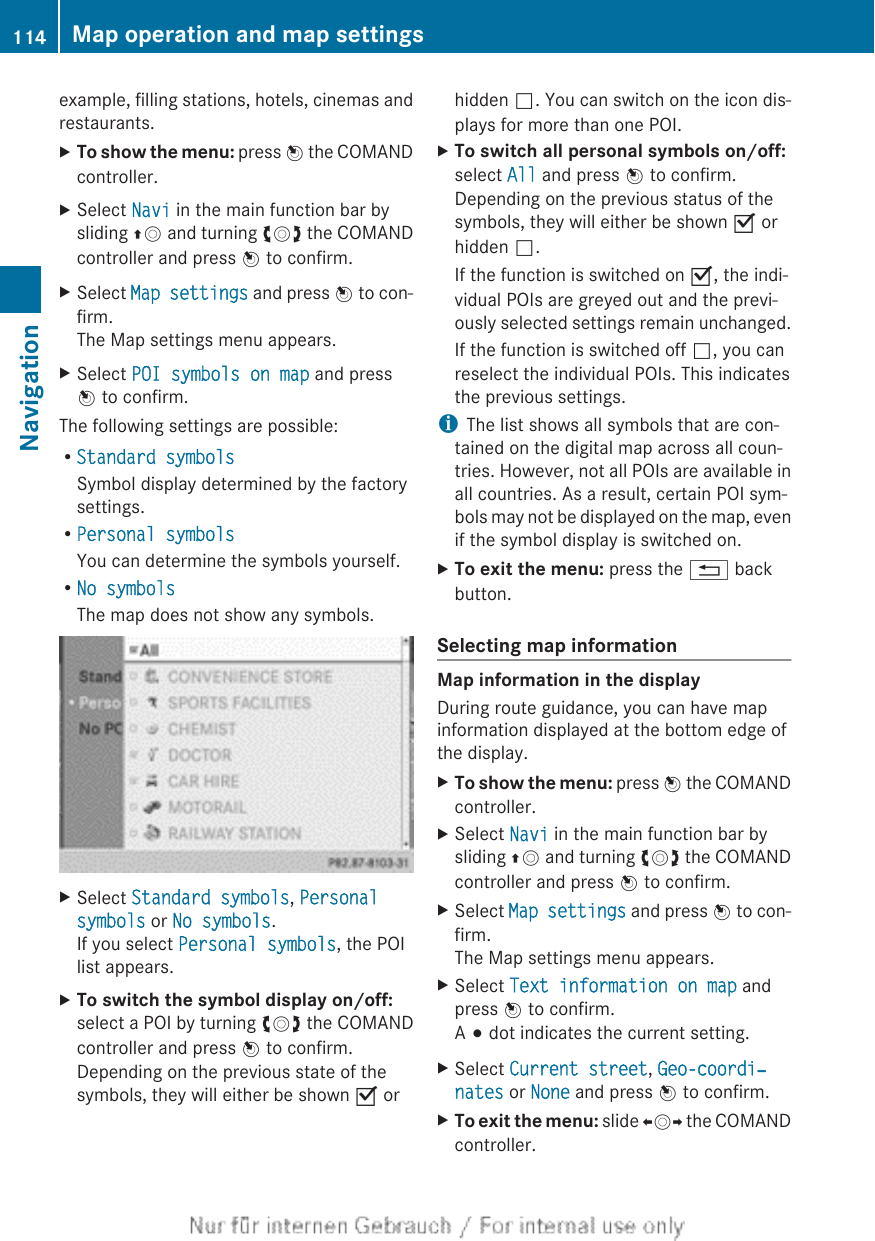 example, filling stations, hotels, cinemas andrestaurants.XTo show the menu: press W the COMANDcontroller.XSelect Navi in the main function bar bysliding ZV and turning cVd the COMANDcontroller and press W to confirm.XSelect Map settings and press W to con-firm.The Map settings menu appears.XSelect POI symbols on map and pressW to confirm.The following settings are possible:RStandard symbolsSymbol display determined by the factorysettings.RPersonal symbolsYou can determine the symbols yourself.RNo symbolsThe map does not show any symbols.XSelect Standard symbols, Personal symbols or No symbols.If you select Personal symbols, the POIlist appears.XTo switch the symbol display on/off:select a POI by turning cVd the COMANDcontroller and press W to confirm.Depending on the previous state of thesymbols, they will either be shown O orhidden ª. You can switch on the icon dis-plays for more than one POI.XTo switch all personal symbols on/off:select All and press W to confirm.Depending on the previous status of thesymbols, they will either be shown O orhidden ª.If the function is switched on O, the indi-vidual POIs are greyed out and the previ-ously selected settings remain unchanged.If the function is switched off ª, you canreselect the individual POIs. This indicatesthe previous settings.iThe list shows all symbols that are con-tained on the digital map across all coun-tries. However, not all POIs are available inall countries. As a result, certain POI sym-bols may not be displayed on the map, evenif the symbol display is switched on.XTo exit the menu: press the % backbutton.Selecting map informationMap information in the displayDuring route guidance, you can have mapinformation displayed at the bottom edge ofthe display.XTo show the menu: press W the COMANDcontroller.XSelect Navi in the main function bar bysliding ZV and turning cVd the COMANDcontroller and press W to confirm.XSelect Map settings and press W to con-firm.The Map settings menu appears.XSelect Text information on map andpress W to confirm.A # dot indicates the current setting.XSelect Current street, Geo-coordi‐nates or None and press W to confirm.XTo exit the menu: slide XVY the COMANDcontroller.114 Map operation and map settingsNavigation