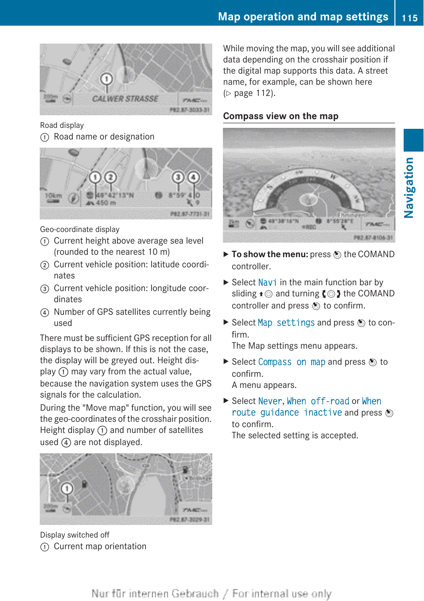 Road display:Road name or designationGeo-coordinate display:Current height above average sea level(rounded to the nearest 10 m);Current vehicle position: latitude coordi-nates=Current vehicle position: longitude coor-dinates?Number of GPS satellites currently beingusedThere must be sufficient GPS reception for alldisplays to be shown. If this is not the case,the display will be greyed out. Height dis-play : may vary from the actual value,because the navigation system uses the GPSsignals for the calculation.During the &quot;Move map&quot; function, you will seethe geo-coordinates of the crosshair position.Height display : and number of satellitesused ? are not displayed.Display switched off:Current map orientationWhile moving the map, you will see additionaldata depending on the crosshair position ifthe digital map supports this data. A streetname, for example, can be shown here(Y page 112).Compass view on the mapXTo show the menu: press W the COMANDcontroller.XSelect Navi in the main function bar bysliding ZV and turning cVd the COMANDcontroller and press W to confirm.XSelect Map settings and press W to con-firm.The Map settings menu appears.XSelect Compass on map and press W toconfirm.A menu appears.XSelect Never, When off-road or When route guidance inactive and press Wto confirm.The selected setting is accepted.Map operation and map settings 115NavigationZ