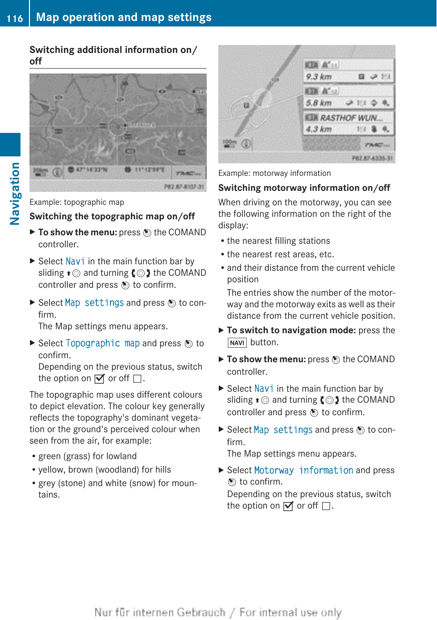 Switching additional information on/offExample: topographic mapSwitching the topographic map on/offXTo show the menu: press W the COMANDcontroller.XSelect Navi in the main function bar bysliding ZV and turning cVd the COMANDcontroller and press W to confirm.XSelect Map settings and press W to con-firm.The Map settings menu appears.XSelect Topographic map and press W toconfirm.Depending on the previous status, switchthe option on O or off ª.The topographic map uses different coloursto depict elevation. The colour key generallyreflects the topography&apos;s dominant vegeta-tion or the ground&apos;s perceived colour whenseen from the air, for example:Rgreen (grass) for lowlandRyellow, brown (woodland) for hillsRgrey (stone) and white (snow) for moun-tains.Example: motorway informationSwitching motorway information on/offWhen driving on the motorway, you can seethe following information on the right of thedisplay:Rthe nearest filling stationsRthe nearest rest areas, etc.Rand their distance from the current vehiclepositionThe entries show the number of the motor-way and the motorway exits as well as theirdistance from the current vehicle position.XTo switch to navigation mode: press theØ button.XTo show the menu: press W the COMANDcontroller.XSelect Navi in the main function bar bysliding ZV and turning cVd the COMANDcontroller and press W to confirm.XSelect Map settings and press W to con-firm.The Map settings menu appears.XSelect Motorway information and pressW to confirm.Depending on the previous status, switchthe option on O or off ª.116 Map operation and map settingsNavigation