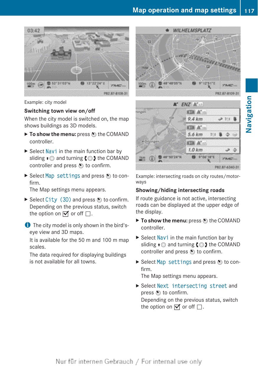 Example: city modelSwitching town view on/offWhen the city model is switched on, the mapshows buildings as 3D models.XTo show the menu: press W the COMANDcontroller.XSelect Navi in the main function bar bysliding ZV and turning cVd the COMANDcontroller and press W to confirm.XSelect Map settings and press W to con-firm.The Map settings menu appears.XSelect City (3D) and press W to confirm.Depending on the previous status, switchthe option on O or off ª.iThe city model is only shown in the bird&apos;s-eye view and 3D maps.It is available for the 50 m and 100 m mapscales.The data required for displaying buildingsis not available for all towns.Example: intersecting roads on city routes/motor-waysShowing/hiding intersecting roadsIf route guidance is not active, intersectingroads can be displayed at the upper edge ofthe display.XTo show the menu: press W the COMANDcontroller.XSelect Navi in the main function bar bysliding ZV and turning cVd the COMANDcontroller and press W to confirm.XSelect Map settings and press W to con-firm.The Map settings menu appears.XSelect Next intersecting street andpress W to confirm.Depending on the previous status, switchthe option on O or off ª.Map operation and map settings 117NavigationZ