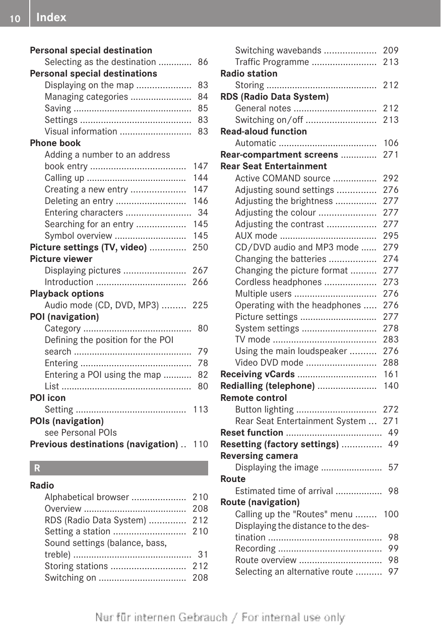 Personal special destinationSelecting as the destination ............. 86Personal special destinationsDisplaying on the map ..................... 83Managing categories ........................ 84Saving .............................................. 85Settings ........................................... 83Visual information ............................ 83Phone bookAdding a number to an addressbook entry ..................................... 147Calling up ....................................... 144Creating a new entry ..................... 147Deleting an entry ........................... 146Entering characters ......................... 34Searching for an entry ................... 145Symbol overview ............................ 145Picture settings (TV, video) .............. 250Picture viewerDisplaying pictures ........................ 267Introduction ................................... 266Playback optionsAudio mode (CD, DVD, MP3) ......... 225POI (navigation)Category .......................................... 80Defining the position for the POIsearch .............................................. 79Entering ........................................... 78Entering a POI using the map ........... 82List ................................................... 80POI iconSetting ........................................... 113POIs (navigation)see Personal POIs                                    Previous destinations (navigation) .. 110RRadioAlphabetical browser ..................... 210Overview ........................................ 208RDS (Radio Data System) .............. 212Setting a station ............................ 210Sound settings (balance, bass,treble) .............................................. 31Storing stations ............................. 212Switching on .................................. 208Switching wavebands .................... 209Traffic Programme ......................... 213Radio stationStoring ........................................... 212RDS (Radio Data System)General notes ................................ 212Switching on/off ........................... 213Read-aloud functionAutomatic ...................................... 106Rear-compartment screens .............. 271Rear Seat EntertainmentActive COMAND source ................. 292Adjusting sound settings ............... 276Adjusting the brightness ................ 277Adjusting the colour ...................... 277Adjusting the contrast ................... 277AUX mode ...................................... 295CD/DVD audio and MP3 mode ...... 279Changing the batteries .................. 274Changing the picture format .......... 277Cordless headphones .................... 273Multiple users ................................ 276Operating with the headphones ..... 276Picture settings .............................. 277System settings ............................. 278TV mode ........................................ 283Using the main loudspeaker .......... 276Video DVD mode ........................... 288Receiving vCards ............................... 161Redialling (telephone) ....................... 140Remote controlButton lighting ............................... 272Rear Seat Entertainment System ... 271Reset function ..................................... 49Resetting (factory settings) ............... 49Reversing cameraDisplaying the image ........................ 57RouteEstimated time of arrival .................. 98Route (navigation)Calling up the &quot;Routes&quot; menu ........ 100Displaying the distance to the des-tination ............................................ 98Recording ........................................ 99Route overview ................................ 98Selecting an alternative route .......... 9710 Index