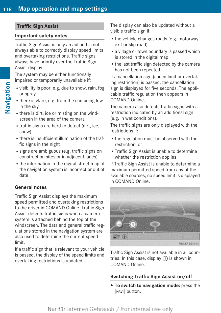 Traffic Sign AssistImportant safety notesTraffic Sign Assist is only an aid and is notalways able to correctly display speed limitsand overtaking restrictions. Traffic signsalways have priority over the Traffic SignAssist display.The system may be either functionallyimpaired or temporarily unavailable if:Rvisibility is poor, e.g. due to snow, rain, fogor sprayRthere is glare, e.g. from the sun being lowin the skyRthere is dirt, ice or misting on the wind-screen in the area of the cameraRtraffic signs are hard to detect (dirt, ice,snow)Rthere is insufficient illumination of the traf-fic signs in the nightRsigns are ambiguous (e.g. traffic signs onconstruction sites or in adjacent lanes)Rthe information in the digital street map ofthe navigation system is incorrect or out ofdateGeneral notesTraffic Sign Assist displays the maximumspeed permitted and overtaking restrictionsto the driver in COMAND Online. Traffic SignAssist detects traffic signs when a camerasystem is attached behind the top of thewindscreen. The data and general traffic reg-ulations stored in the navigation system arealso used to determine the current speedlimit.If a traffic sign that is relevant to your vehicleis passed, the display of the speed limits andovertaking restrictions is updated.The display can also be updated without avisible traffic sign if:Rthe vehicle changes roads (e.g. motorwayexit or slip road)Ra village or town boundary is passed whichis stored in the digital mapRthe last traffic sign detected by the camerahas not been repeatedIf a cancellation sign (speed limit or overtak-ing restriction) is passed, the cancellationsign is displayed for five seconds. The appli-cable traffic regulation then appears inCOMAND Online.The camera also detects traffic signs with arestriction indicated by an additional sign(e.g. in wet conditions).The traffic signs are only displayed with therestrictions if:Rthe regulation must be observed with therestriction, orRTraffic Sign Assist is unable to determinewhether the restriction appliesIf Traffic Sign Assist is unable to determine amaximum permitted speed from any of theavailable sources, no speed limit is displayedin COMAND Online.Traffic Sign Assist is not available in all coun-tries. In this case, display : is shown inCOMAND Online.Switching Traffic Sign Assist on/offXTo switch to navigation mode: press theØ button.118 Map operation and map settingsNavigation