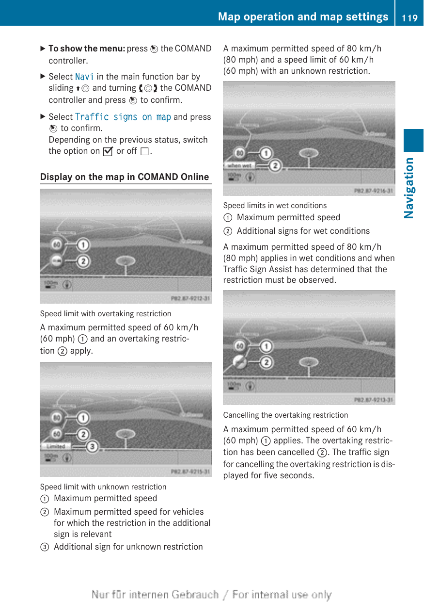 XTo show the menu: press W the COMANDcontroller.XSelect Navi in the main function bar bysliding ZV and turning cVd the COMANDcontroller and press W to confirm.XSelect Traffic signs on map and pressW to confirm.Depending on the previous status, switchthe option on O or off ª.Display on the map in COMAND OnlineSpeed limit with overtaking restrictionA maximum permitted speed of 60 km/h(60 mph) : and an overtaking restric-tion ; apply.Speed limit with unknown restriction:Maximum permitted speed;Maximum permitted speed for vehiclesfor which the restriction in the additionalsign is relevant=Additional sign for unknown restrictionA maximum permitted speed of 80 km/h(80 mph) and a speed limit of 60 km/h(60 mph) with an unknown restriction.Speed limits in wet conditions:Maximum permitted speed;Additional signs for wet conditionsA maximum permitted speed of 80 km/h(80 mph) applies in wet conditions and whenTraffic Sign Assist has determined that therestriction must be observed.Cancelling the overtaking restrictionA maximum permitted speed of 60 km/h(60 mph) : applies. The overtaking restric-tion has been cancelled ;. The traffic signfor cancelling the overtaking restriction is dis-played for five seconds.Map operation and map settings 119NavigationZ