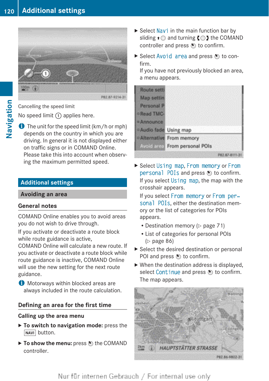 Cancelling the speed limitNo speed limit : applies here.iThe unit for the speed limit (km/h or mph)depends on the country in which you aredriving. In general it is not displayed eitheron traffic signs or in COMAND Online.Please take this into account when observ-ing the maximum permitted speed.Additional settingsAvoiding an areaGeneral notesCOMAND Online enables you to avoid areasyou do not wish to drive through.If you activate or deactivate a route blockwhile route guidance is active,COMAND Online will calculate a new route. Ifyou activate or deactivate a route block whileroute guidance is inactive, COMAND Onlinewill use the new setting for the next routeguidance.iMotorways within blocked areas arealways included in the route calculation.Defining an area for the first timeCalling up the area menuXTo switch to navigation mode: press theØ button.XTo show the menu: press W the COMANDcontroller.XSelect Navi in the main function bar bysliding ZV and turning cVd the COMANDcontroller and press W to confirm.XSelect Avoid area and press W to con-firm.If you have not previously blocked an area,a menu appears.XSelect Using map, From memory or From personal POIs and press W to confirm.If you select Using map, the map with thecrosshair appears.If you select From memory or From per‐sonal POIs, either the destination mem-ory or the list of categories for POIsappears.RDestination memory (Y page 71)RList of categories for personal POIs(Y page 86)XSelect the desired destination or personalPOI and press W to confirm.XWhen the destination address is displayed,select Continue and press W to confirm.The map appears.120 Additional settingsNavigation