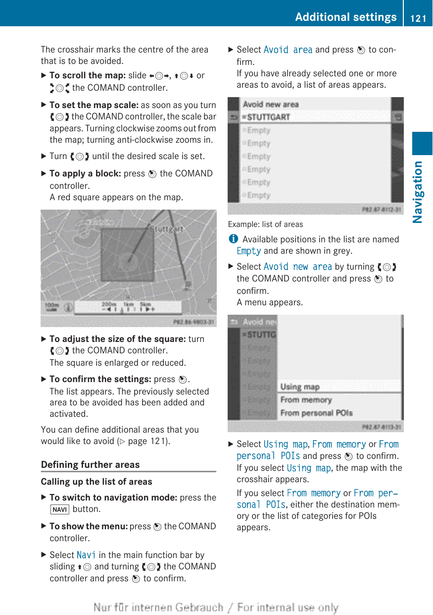 The crosshair marks the centre of the areathat is to be avoided.XTo scroll the map: slide XVY, ZVÆ oraVb the COMAND controller.XTo set the map scale: as soon as you turncVd the COMAND controller, the scale barappears. Turning clockwise zooms out fromthe map; turning anti-clockwise zooms in.XTurn cVd until the desired scale is set.XTo apply a block: press W the COMANDcontroller.A red square appears on the map.XTo adjust the size of the square: turncVd the COMAND controller.The square is enlarged or reduced.XTo confirm the settings: press W.The list appears. The previously selectedarea to be avoided has been added andactivated.You can define additional areas that youwould like to avoid (Y page 121).Defining further areasCalling up the list of areasXTo switch to navigation mode: press theØ button.XTo show the menu: press W the COMANDcontroller.XSelect Navi in the main function bar bysliding ZV and turning cVd the COMANDcontroller and press W to confirm.XSelect Avoid area and press W to con-firm.If you have already selected one or moreareas to avoid, a list of areas appears.Example: list of areasiAvailable positions in the list are namedEmpty and are shown in grey.XSelect Avoid new area by turning cVdthe COMAND controller and press W toconfirm.A menu appears.XSelect Using map, From memory or From personal POIs and press W to confirm.If you select Using map, the map with thecrosshair appears.If you select From memory or From per‐sonal POIs, either the destination mem-ory or the list of categories for POIsappears.Additional settings 121NavigationZ