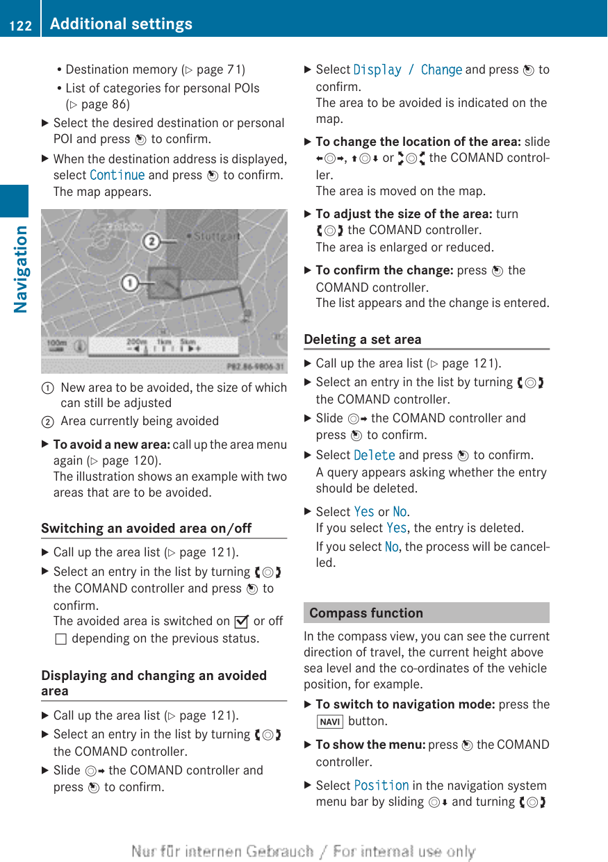 RDestination memory (Y page 71)RList of categories for personal POIs(Y page 86)XSelect the desired destination or personalPOI and press W to confirm.XWhen the destination address is displayed,select Continue and press W to confirm.The map appears.:New area to be avoided, the size of whichcan still be adjusted;Area currently being avoidedXTo avoid a new area: call up the area menuagain (Y page 120).The illustration shows an example with twoareas that are to be avoided.Switching an avoided area on/offXCall up the area list (Y page 121).XSelect an entry in the list by turning cVdthe COMAND controller and press W toconfirm.The avoided area is switched on O or offª depending on the previous status.Displaying and changing an avoidedareaXCall up the area list (Y page 121).XSelect an entry in the list by turning cVdthe COMAND controller.XSlide VY the COMAND controller andpress W to confirm.XSelect Display / Change and press W toconfirm.The area to be avoided is indicated on themap.XTo change the location of the area: slideXVY, ZVÆ or aVb the COMAND control-ler.The area is moved on the map.XTo adjust the size of the area: turncVd the COMAND controller.The area is enlarged or reduced.XTo confirm the change: press W theCOMAND controller.The list appears and the change is entered.Deleting a set areaXCall up the area list (Y page 121).XSelect an entry in the list by turning cVdthe COMAND controller.XSlide VY the COMAND controller andpress W to confirm.XSelect Delete and press W to confirm.A query appears asking whether the entryshould be deleted.XSelect Yes or No.If you select Yes, the entry is deleted.If you select No, the process will be cancel-led.Compass functionIn the compass view, you can see the currentdirection of travel, the current height abovesea level and the co-ordinates of the vehicleposition, for example.XTo switch to navigation mode: press theØ button.XTo show the menu: press W the COMANDcontroller.XSelect Position in the navigation systemmenu bar by sliding VÆ and turning cVd122 Additional settingsNavigation