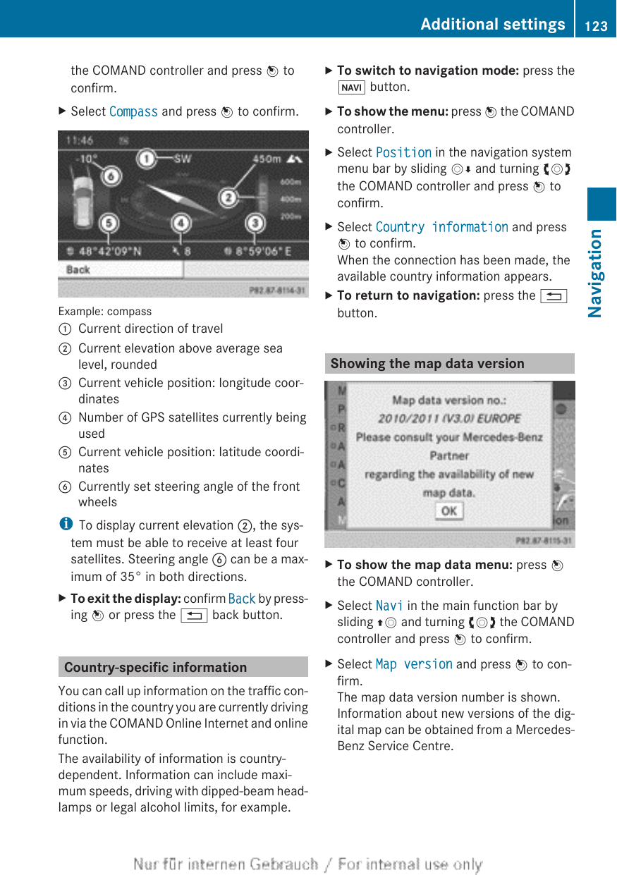 the COMAND controller and press W toconfirm.XSelect Compass and press W to confirm.Example: compass:Current direction of travel;Current elevation above average sealevel, rounded=Current vehicle position: longitude coor-dinates?Number of GPS satellites currently beingusedACurrent vehicle position: latitude coordi-natesBCurrently set steering angle of the frontwheelsiTo display current elevation ;, the sys-tem must be able to receive at least foursatellites. Steering angle B can be a max-imum of 35° in both directions.XTo exit the display: confirm Back by press-ing W or press the % back button.Country-specific informationYou can call up information on the traffic con-ditions in the country you are currently drivingin via the COMAND Online Internet and onlinefunction.The availability of information is country-dependent. Information can include maxi-mum speeds, driving with dipped-beam head-lamps or legal alcohol limits, for example.XTo switch to navigation mode: press theØ button.XTo show the menu: press W the COMANDcontroller.XSelect Position in the navigation systemmenu bar by sliding VÆ and turning cVdthe COMAND controller and press W toconfirm.XSelect Country information and pressW to confirm.When the connection has been made, theavailable country information appears.XTo return to navigation: press the %button.Showing the map data versionXTo show the map data menu: press Wthe COMAND controller.XSelect Navi in the main function bar bysliding ZV and turning cVd the COMANDcontroller and press W to confirm.XSelect Map version and press W to con-firm.The map data version number is shown.Information about new versions of the dig-ital map can be obtained from a Mercedes-Benz Service Centre.Additional settings 123NavigationZ