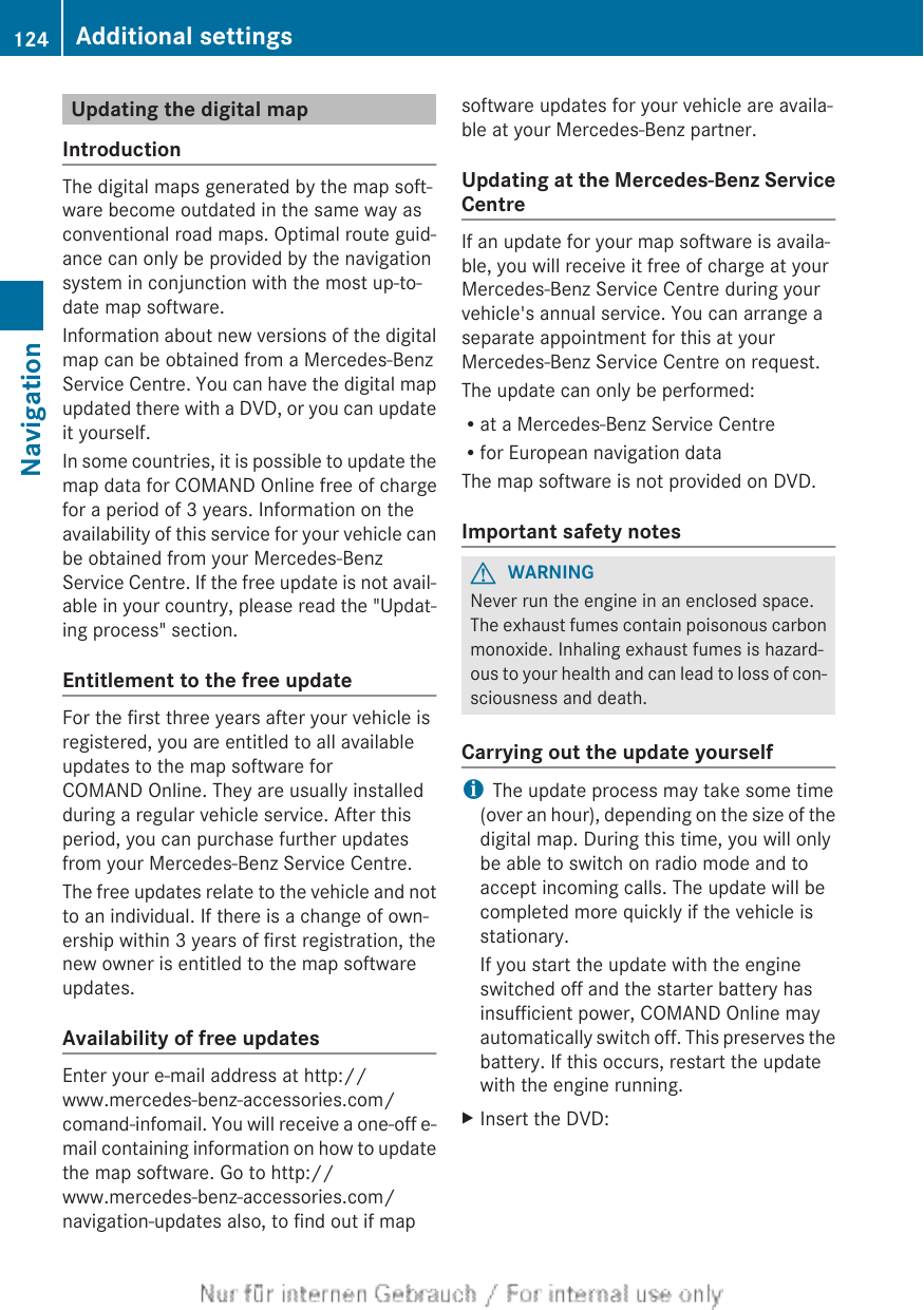 Updating the digital mapIntroductionThe digital maps generated by the map soft-ware become outdated in the same way asconventional road maps. Optimal route guid-ance can only be provided by the navigationsystem in conjunction with the most up-to-date map software.Information about new versions of the digitalmap can be obtained from a Mercedes-BenzService Centre. You can have the digital mapupdated there with a DVD, or you can updateit yourself.In some countries, it is possible to update themap data for COMAND Online free of chargefor a period of 3 years. Information on theavailability of this service for your vehicle canbe obtained from your Mercedes-BenzService Centre. If the free update is not avail-able in your country, please read the &quot;Updat-ing process&quot; section.Entitlement to the free updateFor the first three years after your vehicle isregistered, you are entitled to all availableupdates to the map software forCOMAND Online. They are usually installedduring a regular vehicle service. After thisperiod, you can purchase further updatesfrom your Mercedes-Benz Service Centre.The free updates relate to the vehicle and notto an individual. If there is a change of own-ership within 3 years of first registration, thenew owner is entitled to the map softwareupdates.Availability of free updatesEnter your e-mail address at http://www.mercedes-benz-accessories.com/comand-infomail. You will receive a one-off e-mail containing information on how to updatethe map software. Go to http://www.mercedes-benz-accessories.com/navigation-updates also, to find out if mapsoftware updates for your vehicle are availa-ble at your Mercedes-Benz partner.Updating at the Mercedes-Benz ServiceCentreIf an update for your map software is availa-ble, you will receive it free of charge at yourMercedes-Benz Service Centre during yourvehicle&apos;s annual service. You can arrange aseparate appointment for this at yourMercedes-Benz Service Centre on request.The update can only be performed:Rat a Mercedes-Benz Service CentreRfor European navigation dataThe map software is not provided on DVD.Important safety notesGWARNINGNever run the engine in an enclosed space.The exhaust fumes contain poisonous carbonmonoxide. Inhaling exhaust fumes is hazard-ous to your health and can lead to loss of con-sciousness and death.Carrying out the update yourselfiThe update process may take some time(over an hour), depending on the size of thedigital map. During this time, you will onlybe able to switch on radio mode and toaccept incoming calls. The update will becompleted more quickly if the vehicle isstationary.If you start the update with the engineswitched off and the starter battery hasinsufficient power, COMAND Online mayautomatically switch off. This preserves thebattery. If this occurs, restart the updatewith the engine running.XInsert the DVD:124 Additional settingsNavigation