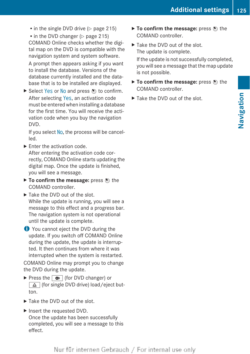Rin the single DVD drive (Y page 215)Rin the DVD changer (Y page 215)COMAND Online checks whether the digi-tal map on the DVD is compatible with thenavigation system and system software.A prompt then appears asking if you wantto install the database. Versions of thedatabase currently installed and the data-base that is to be installed are displayed.XSelect Yes or No and press W to confirm.After selecting Yes, an activation codemust be entered when installing a databasefor the first time. You will receive the acti-vation code when you buy the navigationDVD.If you select No, the process will be cancel-led.XEnter the activation code.After entering the activation code cor-rectly, COMAND Online starts updating thedigital map. Once the update is finished,you will see a message.XTo confirm the message: press W theCOMAND controller.XTake the DVD out of the slot.While the update is running, you will see amessage to this effect and a progress bar.The navigation system is not operationaluntil the update is complete.iYou cannot eject the DVD during theupdate. If you switch off COMAND Onlineduring the update, the update is interrup-ted. It then continues from where it wasinterrupted when the system is restarted.COMAND Online may prompt you to changethe DVD during the update.XPress the V (for DVD changer) or8 (for single DVD drive) load/eject but-ton.XTake the DVD out of the slot.XInsert the requested DVD.Once the update has been successfullycompleted, you will see a message to thiseffect.XTo confirm the message: press W theCOMAND controller.XTake the DVD out of the slot.The update is complete.If the update is not successfully completed,you will see a message that the map updateis not possible.XTo confirm the message: press W theCOMAND controller.XTake the DVD out of the slot.Additional settings 125NavigationZ