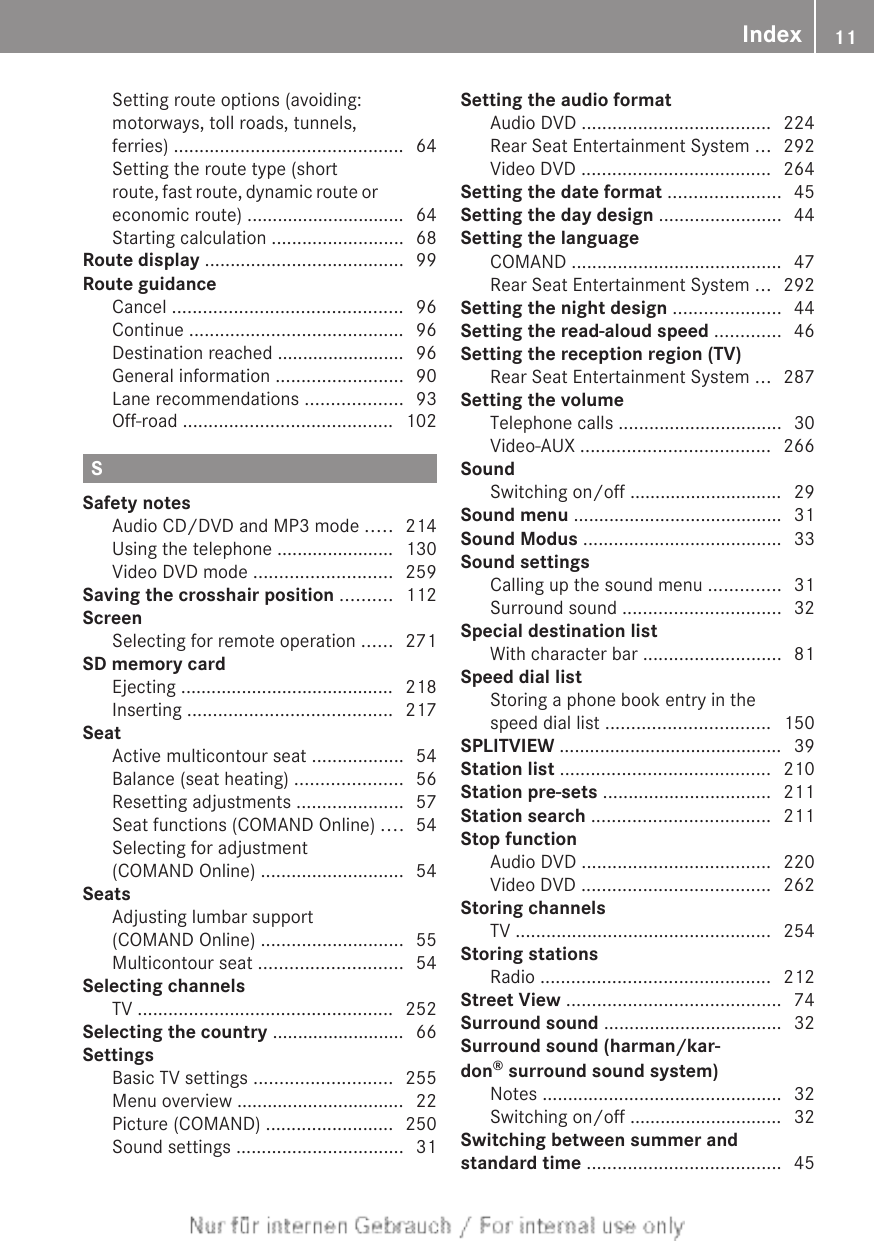 Setting route options (avoiding:motorways, toll roads, tunnels,ferries) ............................................. 64Setting the route type (shortroute, fast route, dynamic route oreconomic route) ............................... 64Starting calculation .......................... 68Route display ....................................... 99Route guidanceCancel ............................................. 96Continue .......................................... 96Destination reached ......................... 96General information ......................... 90Lane recommendations ................... 93Off-road ......................................... 102SSafety notesAudio CD/DVD and MP3 mode ..... 214Using the telephone ....................... 130Video DVD mode ........................... 259Saving the crosshair position .......... 112ScreenSelecting for remote operation ...... 271SD memory cardEjecting .......................................... 218Inserting ........................................ 217SeatActive multicontour seat .................. 54Balance (seat heating) ..................... 56Resetting adjustments ..................... 57Seat functions (COMAND Online) .... 54Selecting for adjustment(COMAND Online) ............................ 54SeatsAdjusting lumbar support(COMAND Online) ............................ 55Multicontour seat ............................ 54Selecting channelsTV .................................................. 252Selecting the country .......................... 66SettingsBasic TV settings ........................... 255Menu overview ................................. 22Picture (COMAND) ......................... 250Sound settings ................................. 31Setting the audio formatAudio DVD ..................................... 224Rear Seat Entertainment System ... 292Video DVD ..................................... 264Setting the date format ...................... 45Setting the day design ........................ 44Setting the languageCOMAND ......................................... 47Rear Seat Entertainment System ... 292Setting the night design ..................... 44Setting the read-aloud speed ............. 46Setting the reception region (TV)Rear Seat Entertainment System ... 287Setting the volumeTelephone calls ................................ 30Video-AUX ..................................... 266SoundSwitching on/off .............................. 29Sound menu ......................................... 31Sound Modus ....................................... 33Sound settingsCalling up the sound menu .............. 31Surround sound ............................... 32Special destination listWith character bar ........................... 81Speed dial listStoring a phone book entry in thespeed dial list ................................ 150SPLITVIEW ............................................ 39Station list ......................................... 210Station pre-sets ................................. 211Station search ................................... 211Stop functionAudio DVD ..................................... 220Video DVD ..................................... 262Storing channelsTV .................................................. 254Storing stationsRadio ............................................. 212Street View .......................................... 74Surround sound ................................... 32Surround sound (harman/kar-don® surround sound system)Notes ............................................... 32Switching on/off .............................. 32Switching between summer andstandard time ...................................... 45Index 11