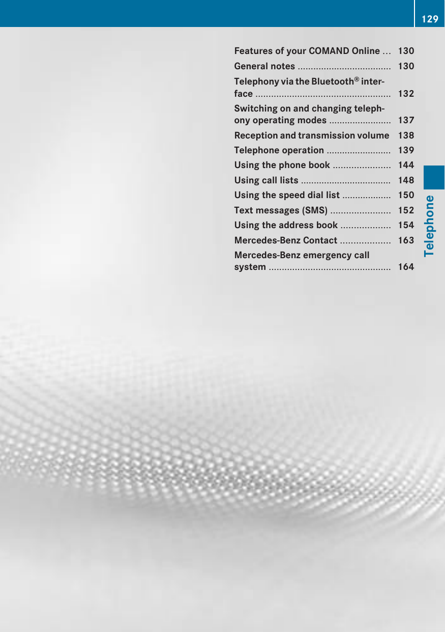 Features of your COMAND Online ... 130General notes .................................... 130Telephony via the Bluetooth® inter-face .................................................... 132Switching on and changing teleph-ony operating modes ........................ 137Reception and transmission volume  138Telephone operation ......................... 139Using the phone book ...................... 144Using call lists ................................... 148Using the speed dial list ................... 150Text messages (SMS) ....................... 152Using the address book ................... 154Mercedes-Benz Contact ................... 163Mercedes-Benz emergency callsystem ............................................... 164129Telephone