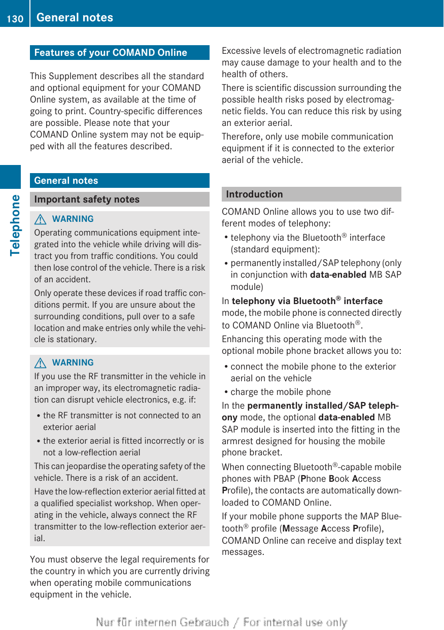 Features of your COMAND OnlineThis Supplement describes all the standardand optional equipment for your COMANDOnline system, as available at the time ofgoing to print. Country-specific differencesare possible. Please note that yourCOMAND Online system may not be equip-ped with all the features described.General notesImportant safety notesGWARNINGOperating communications equipment inte-grated into the vehicle while driving will dis-tract you from traffic conditions. You couldthen lose control of the vehicle. There is a riskof an accident.Only operate these devices if road traffic con-ditions permit. If you are unsure about thesurrounding conditions, pull over to a safelocation and make entries only while the vehi-cle is stationary.GWARNINGIf you use the RF transmitter in the vehicle inan improper way, its electromagnetic radia-tion can disrupt vehicle electronics, e.g. if:Rthe RF transmitter is not connected to anexterior aerialRthe exterior aerial is fitted incorrectly or isnot a low-reflection aerialThis can jeopardise the operating safety of thevehicle. There is a risk of an accident.Have the low-reflection exterior aerial fitted ata qualified specialist workshop. When oper-ating in the vehicle, always connect the RFtransmitter to the low-reflection exterior aer-ial.You must observe the legal requirements forthe country in which you are currently drivingwhen operating mobile communicationsequipment in the vehicle.Excessive levels of electromagnetic radiationmay cause damage to your health and to thehealth of others.There is scientific discussion surrounding thepossible health risks posed by electromag-netic fields. You can reduce this risk by usingan exterior aerial.Therefore, only use mobile communicationequipment if it is connected to the exterioraerial of the vehicle.IntroductionCOMAND Online allows you to use two dif-ferent modes of telephony:Rtelephony via the Bluetooth® interface(standard equipment):Rpermanently installed/SAP telephony (onlyin conjunction with data-enabled MB SAPmodule)In telephony via Bluetooth® interfacemode, the mobile phone is connected directlyto COMAND Online via Bluetooth®.Enhancing this operating mode with theoptional mobile phone bracket allows you to:Rconnect the mobile phone to the exterioraerial on the vehicleRcharge the mobile phoneIn the permanently installed/SAP teleph-ony mode, the optional data-enabled MBSAP module is inserted into the fitting in thearmrest designed for housing the mobilephone bracket.When connecting Bluetooth®-capable mobilephones with PBAP (Phone Book AccessProfile), the contacts are automatically down-loaded to COMAND Online.If your mobile phone supports the MAP Blue-tooth® profile (Message Access Profile),COMAND Online can receive and display textmessages.130 General notesTelephone