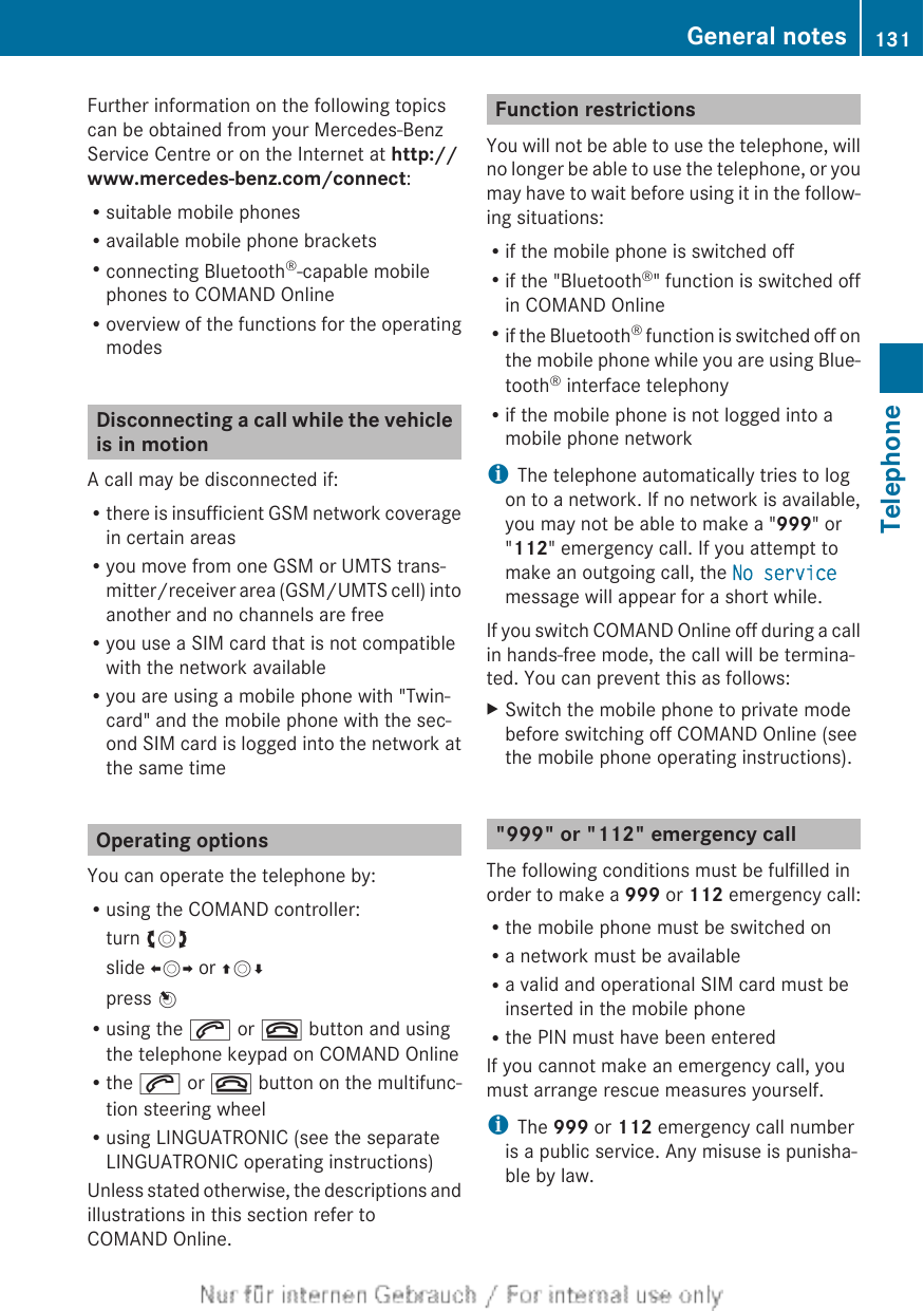 Further information on the following topicscan be obtained from your Mercedes-BenzService Centre or on the Internet at http://www.mercedes-benz.com/connect:Rsuitable mobile phonesRavailable mobile phone bracketsRconnecting Bluetooth®-capable mobilephones to COMAND OnlineRoverview of the functions for the operatingmodesDisconnecting a call while the vehicleis in motionA call may be disconnected if:Rthere is insufficient GSM network coveragein certain areasRyou move from one GSM or UMTS trans-mitter/receiver area (GSM/UMTS cell) intoanother and no channels are freeRyou use a SIM card that is not compatiblewith the network availableRyou are using a mobile phone with &quot;Twin-card&quot; and the mobile phone with the sec-ond SIM card is logged into the network atthe same timeOperating optionsYou can operate the telephone by:Rusing the COMAND controller:turn cVdslide XVY or ZVÆpress WRusing the 6 or ~ button and usingthe telephone keypad on COMAND OnlineRthe 6 or ~ button on the multifunc-tion steering wheelRusing LINGUATRONIC (see the separateLINGUATRONIC operating instructions)Unless stated otherwise, the descriptions andillustrations in this section refer toCOMAND Online.Function restrictionsYou will not be able to use the telephone, willno longer be able to use the telephone, or youmay have to wait before using it in the follow-ing situations:Rif the mobile phone is switched offRif the &quot;Bluetooth®&quot; function is switched offin COMAND OnlineRif the Bluetooth® function is switched off onthe mobile phone while you are using Blue-tooth® interface telephonyRif the mobile phone is not logged into amobile phone networkiThe telephone automatically tries to logon to a network. If no network is available,you may not be able to make a &quot;999&quot; or&quot;112&quot; emergency call. If you attempt tomake an outgoing call, the No servicemessage will appear for a short while.If you switch COMAND Online off during a callin hands-free mode, the call will be termina-ted. You can prevent this as follows:XSwitch the mobile phone to private modebefore switching off COMAND Online (seethe mobile phone operating instructions).&quot;999&quot; or &quot;112&quot; emergency callThe following conditions must be fulfilled inorder to make a 999 or 112 emergency call:Rthe mobile phone must be switched onRa network must be availableRa valid and operational SIM card must beinserted in the mobile phoneRthe PIN must have been enteredIf you cannot make an emergency call, youmust arrange rescue measures yourself.iThe 999 or 112 emergency call numberis a public service. Any misuse is punisha-ble by law.General notes 131TelephoneZ