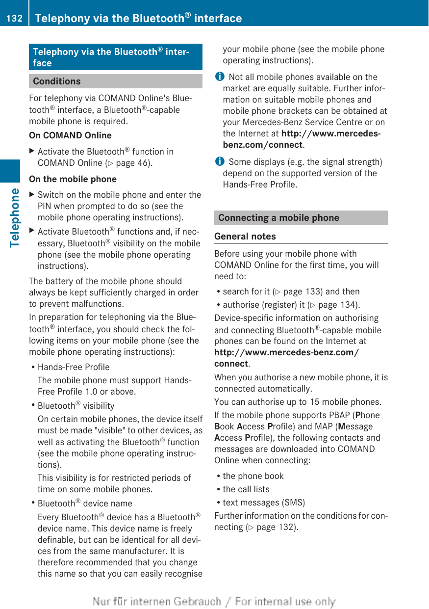 Telephony via the Bluetooth® inter-faceConditionsFor telephony via COMAND Online&apos;s Blue-tooth® interface, a Bluetooth®-capablemobile phone is required.On COMAND OnlineXActivate the Bluetooth® function inCOMAND Online (Y page 46).On the mobile phoneXSwitch on the mobile phone and enter thePIN when prompted to do so (see themobile phone operating instructions).XActivate Bluetooth® functions and, if nec-essary, Bluetooth® visibility on the mobilephone (see the mobile phone operatinginstructions).The battery of the mobile phone shouldalways be kept sufficiently charged in orderto prevent malfunctions.In preparation for telephoning via the Blue-tooth® interface, you should check the fol-lowing items on your mobile phone (see themobile phone operating instructions):RHands-Free ProfileThe mobile phone must support Hands-Free Profile 1.0 or above.RBluetooth® visibilityOn certain mobile phones, the device itselfmust be made &quot;visible&quot; to other devices, aswell as activating the Bluetooth® function(see the mobile phone operating instruc-tions).This visibility is for restricted periods oftime on some mobile phones.RBluetooth® device nameEvery Bluetooth® device has a Bluetooth®device name. This device name is freelydefinable, but can be identical for all devi-ces from the same manufacturer. It istherefore recommended that you changethis name so that you can easily recogniseyour mobile phone (see the mobile phoneoperating instructions).iNot all mobile phones available on themarket are equally suitable. Further infor-mation on suitable mobile phones andmobile phone brackets can be obtained atyour Mercedes-Benz Service Centre or onthe Internet at http://www.mercedes-benz.com/connect.iSome displays (e.g. the signal strength)depend on the supported version of theHands-Free Profile.Connecting a mobile phoneGeneral notesBefore using your mobile phone withCOMAND Online for the first time, you willneed to:Rsearch for it (Y page 133) and thenRauthorise (register) it (Y page 134).Device-specific information on authorisingand connecting Bluetooth®-capable mobilephones can be found on the Internet athttp://www.mercedes-benz.com/connect.When you authorise a new mobile phone, it isconnected automatically.You can authorise up to 15 mobile phones.If the mobile phone supports PBAP (PhoneBook Access Profile) and MAP (MessageAccess Profile), the following contacts andmessages are downloaded into COMANDOnline when connecting:Rthe phone bookRthe call listsRtext messages (SMS)Further information on the conditions for con-necting (Y page 132).132 Telephony via the Bluetooth® interfaceTelephone