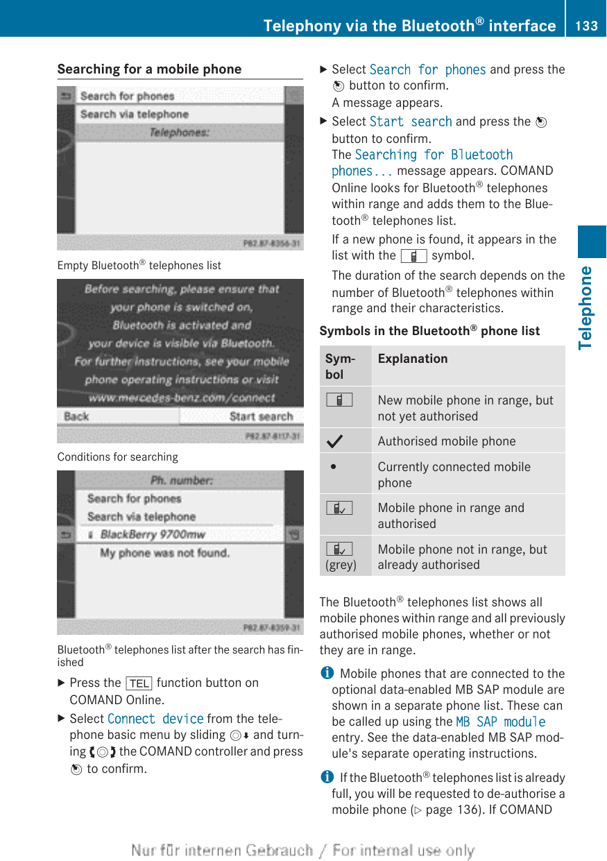 Searching for a mobile phoneEmpty Bluetooth® telephones listConditions for searchingBluetooth® telephones list after the search has fin-ishedXPress the % function button onCOMAND Online.XSelect Connect device from the tele-phone basic menu by sliding VÆ and turn-ing cVd the COMAND controller and pressW to confirm.XSelect Search for phones and press theW button to confirm.A message appears.XSelect Start search and press the Wbutton to confirm.The Searching for Bluetooth phones... message appears. COMANDOnline looks for Bluetooth® telephoneswithin range and adds them to the Blue-tooth® telephones list.If a new phone is found, it appears in thelist with the Ï symbol.The duration of the search depends on thenumber of Bluetooth® telephones withinrange and their characteristics.Symbols in the Bluetooth® phone listSym-bolExplanationÏNew mobile phone in range, butnot yet authorisedYAuthorised mobile phone#Currently connected mobilephoneÑMobile phone in range andauthorisedÑ(grey)Mobile phone not in range, butalready authorisedThe Bluetooth® telephones list shows allmobile phones within range and all previouslyauthorised mobile phones, whether or notthey are in range.iMobile phones that are connected to theoptional data-enabled MB SAP module areshown in a separate phone list. These canbe called up using the MB SAP moduleentry. See the data-enabled MB SAP mod-ule&apos;s separate operating instructions.iIf the Bluetooth® telephones list is alreadyfull, you will be requested to de-authorise amobile phone (Y page 136). If COMANDTelephony via the Bluetooth® interface 133TelephoneZ