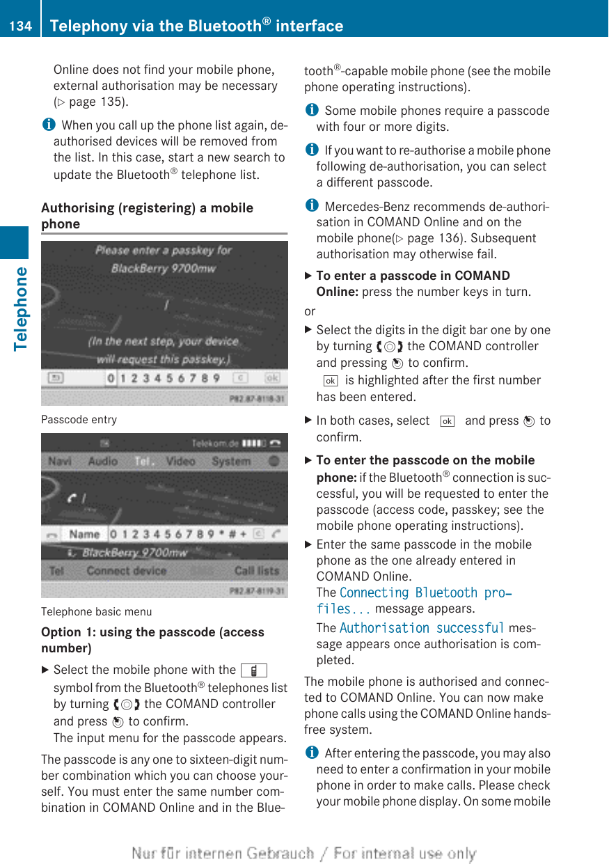Online does not find your mobile phone,external authorisation may be necessary(Y page 135).iWhen you call up the phone list again, de-authorised devices will be removed fromthe list. In this case, start a new search toupdate the Bluetooth® telephone list.Authorising (registering) a mobilephonePasscode entryTelephone basic menuOption 1: using the passcode (access number)XSelect the mobile phone with the Ïsymbol from the Bluetooth® telephones listby turning cVd the COMAND controllerand press W to confirm.The input menu for the passcode appears.The passcode is any one to sixteen-digit num-ber combination which you can choose your-self. You must enter the same number com-bination in COMAND Online and in the Blue-tooth®-capable mobile phone (see the mobilephone operating instructions).iSome mobile phones require a passcodewith four or more digits.iIf you want to re-authorise a mobile phonefollowing de-authorisation, you can selecta different passcode.iMercedes-Benz recommends de-authori-sation in COMAND Online and on themobile phone(Y page 136). Subsequentauthorisation may otherwise fail.XTo enter a passcode in COMAND Online: press the number keys in turn.orXSelect the digits in the digit bar one by oneby turning cVd the COMAND controllerand pressing W to confirm.¬is highlighted after the first numberhas been entered.XIn both cases, select ¬ and press W toconfirm.XTo enter the passcode on the mobile phone: if the Bluetooth® connection is suc-cessful, you will be requested to enter thepasscode (access code, passkey; see themobile phone operating instructions).XEnter the same passcode in the mobilephone as the one already entered inCOMAND Online.The Connecting Bluetooth pro‐files... message appears.The Authorisation successful mes-sage appears once authorisation is com-pleted.The mobile phone is authorised and connec-ted to COMAND Online. You can now makephone calls using the COMAND Online hands-free system.iAfter entering the passcode, you may alsoneed to enter a confirmation in your mobilephone in order to make calls. Please checkyour mobile phone display. On some mobile134 Telephony via the Bluetooth® interfaceTelephone