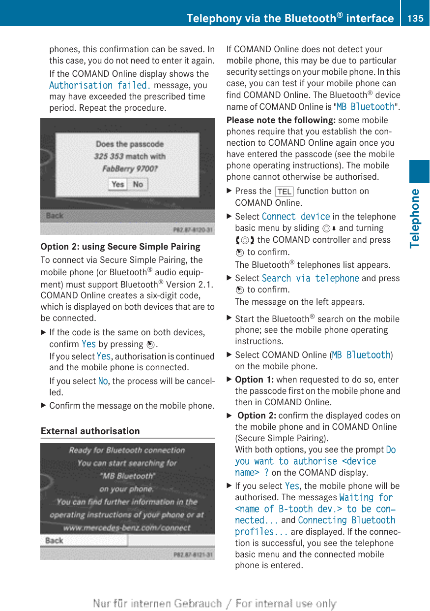 phones, this confirmation can be saved. Inthis case, you do not need to enter it again.If the COMAND Online display shows theAuthorisation failed. message, youmay have exceeded the prescribed timeperiod. Repeat the procedure.Option 2: using Secure Simple PairingTo connect via Secure Simple Pairing, themobile phone (or Bluetooth® audio equip-ment) must support Bluetooth® Version 2.1.COMAND Online creates a six-digit code,which is displayed on both devices that are tobe connected.XIf the code is the same on both devices,confirm Yes by pressing W.If you select Yes, authorisation is continuedand the mobile phone is connected.If you select No, the process will be cancel-led.XConfirm the message on the mobile phone.External authorisationIf COMAND Online does not detect yourmobile phone, this may be due to particularsecurity settings on your mobile phone. In thiscase, you can test if your mobile phone canfind COMAND Online. The Bluetooth® devicename of COMAND Online is &quot;MB Bluetooth&quot;.Please note the following: some mobilephones require that you establish the con-nection to COMAND Online again once youhave entered the passcode (see the mobilephone operating instructions). The mobilephone cannot otherwise be authorised.XPress the % function button onCOMAND Online.XSelect Connect device in the telephonebasic menu by sliding VÆ and turningcVd the COMAND controller and pressW to confirm.The Bluetooth® telephones list appears.XSelect Search via telephone and pressW to confirm.The message on the left appears.XStart the Bluetooth® search on the mobilephone; see the mobile phone operatinginstructions.XSelect COMAND Online (MB Bluetooth)on the mobile phone.XOption 1: when requested to do so, enterthe passcode first on the mobile phone andthen in COMAND Online.X Option 2: confirm the displayed codes onthe mobile phone and in COMAND Online(Secure Simple Pairing).With both options, you see the prompt Do you want to authorise &lt;device name&gt; ? on the COMAND display.XIf you select Yes, the mobile phone will beauthorised. The messages Waiting for &lt;name of B-tooth dev.&gt; to be con‐nected... and Connecting Bluetooth profiles... are displayed. If the connec-tion is successful, you see the telephonebasic menu and the connected mobilephone is entered.Telephony via the Bluetooth® interface 135TelephoneZ