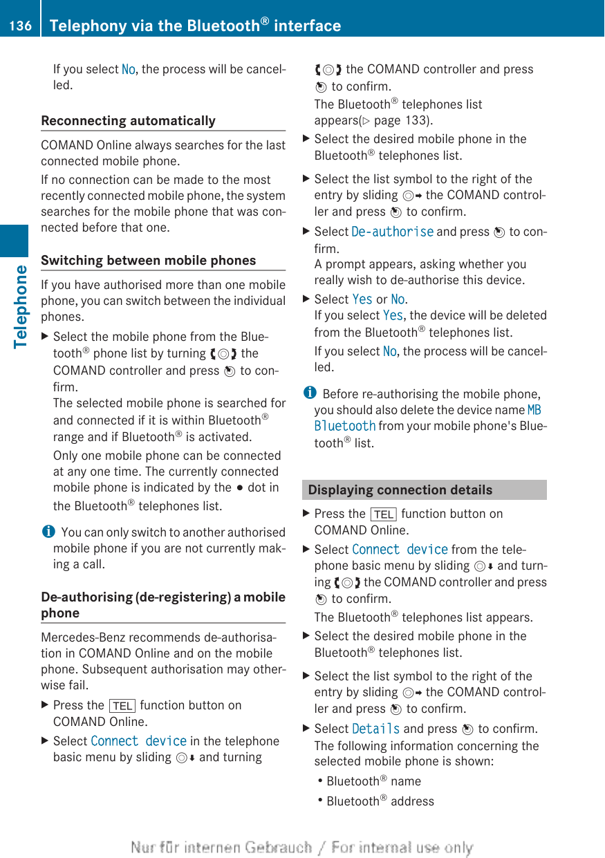 If you select No, the process will be cancel-led.Reconnecting automaticallyCOMAND Online always searches for the lastconnected mobile phone.If no connection can be made to the mostrecently connected mobile phone, the systemsearches for the mobile phone that was con-nected before that one.Switching between mobile phonesIf you have authorised more than one mobilephone, you can switch between the individualphones.XSelect the mobile phone from the Blue-tooth® phone list by turning cVd theCOMAND controller and press W to con-firm.The selected mobile phone is searched forand connected if it is within Bluetooth®range and if Bluetooth® is activated.Only one mobile phone can be connectedat any one time. The currently connectedmobile phone is indicated by the # dot inthe Bluetooth® telephones list.iYou can only switch to another authorisedmobile phone if you are not currently mak-ing a call.De-authorising (de-registering) a mobilephoneMercedes-Benz recommends de-authorisa-tion in COMAND Online and on the mobilephone. Subsequent authorisation may other-wise fail.XPress the % function button onCOMAND Online.XSelect Connect device in the telephonebasic menu by sliding VÆ and turningcVd the COMAND controller and pressW to confirm.The Bluetooth® telephones listappears(Y page 133).XSelect the desired mobile phone in theBluetooth® telephones list.XSelect the list symbol to the right of theentry by sliding VY the COMAND control-ler and press W to confirm.XSelect De-authorise and press W to con-firm.A prompt appears, asking whether youreally wish to de-authorise this device.XSelect Yes or No.If you select Yes, the device will be deletedfrom the Bluetooth® telephones list.If you select No, the process will be cancel-led.iBefore re-authorising the mobile phone,you should also delete the device name MB Bluetooth from your mobile phone&apos;s Blue-tooth® list.Displaying connection detailsXPress the % function button onCOMAND Online.XSelect Connect device from the tele-phone basic menu by sliding VÆ and turn-ing cVd the COMAND controller and pressW to confirm.The Bluetooth® telephones list appears.XSelect the desired mobile phone in theBluetooth® telephones list.XSelect the list symbol to the right of theentry by sliding VY the COMAND control-ler and press W to confirm.XSelect Details and press W to confirm.The following information concerning theselected mobile phone is shown:RBluetooth® nameRBluetooth® address136 Telephony via the Bluetooth® interfaceTelephone