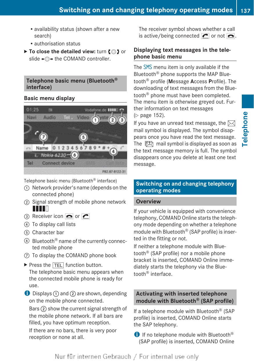 Ravailability status (shown after a newsearch)Rauthorisation statusXTo close the detailed view: turn cVd orslide XVY the COMAND controller.Telephone basic menu (Bluetooth®interface)Basic menu displayTelephone basic menu (Bluetooth® interface):Network provider&apos;s name (depends on theconnected phone);Signal strength of mobile phone networkÄ=Receiver icon ¢ or ¡?To display call listsACharacter barBBluetooth® name of the currently connec-ted mobile phoneCTo display the COMAND phone bookXPress the % function button.The telephone basic menu appears whenthe connected mobile phone is ready foruse.iDisplays : and ; are shown, dependingon the mobile phone connected.Bars ; show the current signal strength ofthe mobile phone network. If all bars arefilled, you have optimum reception.If there are no bars, there is very poorreception or none at all.The receiver symbol shows whether a callis active/being connected ¡ or not ¢.Displaying text messages in the tele-phone basic menuThe SMS menu item is only available if theBluetooth® phone supports the MAP Blue-tooth® profile (Message Access Profile). Thedownloading of text messages from the Blue-tooth® phone must have been completed.The menu item is otherwise greyed out. Fur-ther information on text messages(Y page 152).If you have an unread text message, the 1mail symbol is displayed. The symbol disap-pears once you have read the text message.The ú mail symbol is displayed as soon asthe text message memory is full. The symboldisappears once you delete at least one textmessage.Switching on and changing telephonyoperating modesOverviewIf your vehicle is equipped with conveniencetelephony, COMAND Online starts the teleph-ony mode depending on whether a telephonemodule with Bluetooth® (SAP profile) is inser-ted in the fitting or not.If neither a telephone module with Blue-tooth® (SAP profile) nor a mobile phonebracket is inserted, COMAND Online imme-diately starts the telephony via the Blue-tooth® interface.Activating with inserted telephonemodule with Bluetooth® (SAP profile)If a telephone module with Bluetooth® (SAPprofile) is inserted, COMAND Online startsthe SAP telephony.iIf no telephone module with Bluetooth®(SAP profile) is inserted, COMAND OnlineSwitching on and changing telephony operating modes 137TelephoneZ