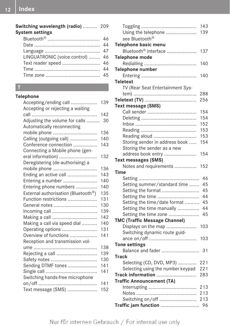 Switching wavelength (radio) .......... 209System settingsBluetooth® ....................................... 46Date ................................................. 44Language ......................................... 47LINGUATRONIC (voice control) ........ 46Text reader speed ............................ 46Time ................................................. 44Time zone ........................................ 45TTelephoneAccepting/ending call ................... 139Accepting or rejecting a waitingcall ................................................. 142Adjusting the volume for calls .......... 30Automatically reconnectingmobile phone ................................. 136Calling (outgoing call) .................... 140Conference connection .................. 143Connecting a Mobile phone (gen-eral information) ............................ 132Deregistering (de-authorising) amobile phone ................................. 136Ending an active call ...................... 143Entering a number ......................... 140Entering phone numbers ................ 140External authorisation (Bluetooth®)  135Function restrictions ...................... 131General notes ................................ 130Incoming call ................................. 139Making a call ................................. 142Making a call via speed dial ........... 140Operating options .......................... 131Overview of functions .................... 141Reception and transmission vol-ume ............................................... 138Rejecting a call .............................. 139Safety notes .................................. 130Sending DTMF tones ...................... 141Single call ...................................... 141Switching hands-free microphoneon/off ............................................ 141Text message (SMS) ...................... 152Toggling ......................................... 143Using the telephone ....................... 139see Bluetooth®                                         Telephone basic menuBluetooth® interface ...................... 137Telephone modeRedialling ....................................... 140Telephone numberEntering ......................................... 140TeletextTV (Rear Seat Entertainment Sys-tem) ............................................... 288Teletext (TV) ...................................... 256Text message (SMS)Call sender .................................... 154Deleting ......................................... 154Inbox .............................................. 152Reading .......................................... 153Reading aloud ................................ 153Storing sender in address book ..... 154Storing the sender as a newaddress book entry ........................ 154Text messages (SMS)Notes and requirements ................ 152TimeSetting ............................................. 46Setting summer/standard time ....... 45Setting the format ............................ 45Setting the time ............................... 44Setting the time/date format .......... 45Setting the time manually ................ 44Setting the time zone ....................... 45TMC (Traffic Message Channel)Displays on the map ...................... 103Switching dynamic route guid-ance on/off ................................... 103Tone settingsBalance and fader ............................ 31TrackSelecting (CD, DVD, MP3) .............. 221Selecting using the number keypad  221Track information .............................. 283Traffic Announcement (TA)Interrupting .................................... 213Notes ............................................. 213Switching on/off ........................... 213Traffic jam function ............................. 9612 Index