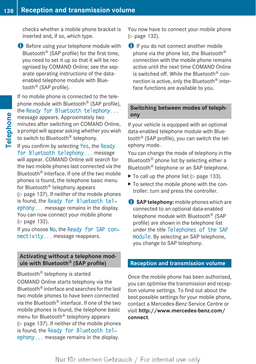 checks whether a mobile phone bracket isinserted and, if so, which type.iBefore using your telephone module withBluetooth® (SAP profile) for the first time,you need to set it up so that it will be rec-ognised by COMAND Online; see the sep-arate operating instructions of the data-enabled telephone module with Blue-tooth® (SAP profile).If no mobile phone is connected to the tele-phone module with Bluetooth® (SAP profile),the Ready for Bluetooth telephony...message appears. Approximately twominutes after switching on COMAND Online,a prompt will appear asking whether you wishto switch to Bluetooth® telephony.If you confirm by selecting Yes, the Ready for Bluetooth telephony... messagewill appear. COMAND Online will search forthe two mobile phones last connected via theBluetooth® interface. If one of the two mobilephones is found, the telephone basic menufor Bluetooth® telephony appears(Y page 137). If neither of the mobile phonesis found, the Ready for Bluetooth tel‐ephony... message remains in the display.You can now connect your mobile phone(Y page 132).If you choose No, the Ready for SAP con‐nectivity... message reappears.Activating without a telephone mod-ule with Bluetooth® (SAP profile)Bluetooth® telephony is startedCOMAND Online starts telephony via theBluetooth® interface and searches for the lasttwo mobile phones to have been connectedvia the Bluetooth® interface. If one of the twomobile phones is found, the telephone basicmenu for Bluetooth® telephony appears(Y page 137). If neither of the mobile phonesis found, the Ready for Bluetooth tel‐ephony... message remains in the display.You now have to connect your mobile phone(Y page 132).iIf you do not connect another mobilephone via the phone list, the Bluetooth®connection with the mobile phone remainsactive until the next time COMAND Onlineis switched off. While the Bluetooth® con-nection is active, only the Bluetooth® inter-face functions are available to you.Switching between modes of teleph-onyIf your vehicle is equipped with an optionaldata-enabled telephone module with Blue-tooth® (SAP profile), you can switch the tel-ephony mode.You can change the mode of telephony in theBluetooth® phone list by selecting either aBluetooth® telephone or an SAP telephone.XTo call up the phone list (Y page 133).XTo select the mobile phone with the con-troller: turn and press the controller.iSAP telephony: mobile phones which areconnected to an optional data-enabledtelephone module with Bluetooth® (SAPprofile) are shown in the telephone listunder the title Telephones of the SAP module. By selecting an SAP telephone,you change to SAP telephony.Reception and transmission volumeOnce the mobile phone has been authorised,you can optimise the transmission and recep-tion volume settings. To find out about thebest possible settings for your mobile phone,contact a Mercedes-Benz Service Centre orvisit http://www.mercedes-benz.com/connect.138 Reception and transmission volumeTelephone