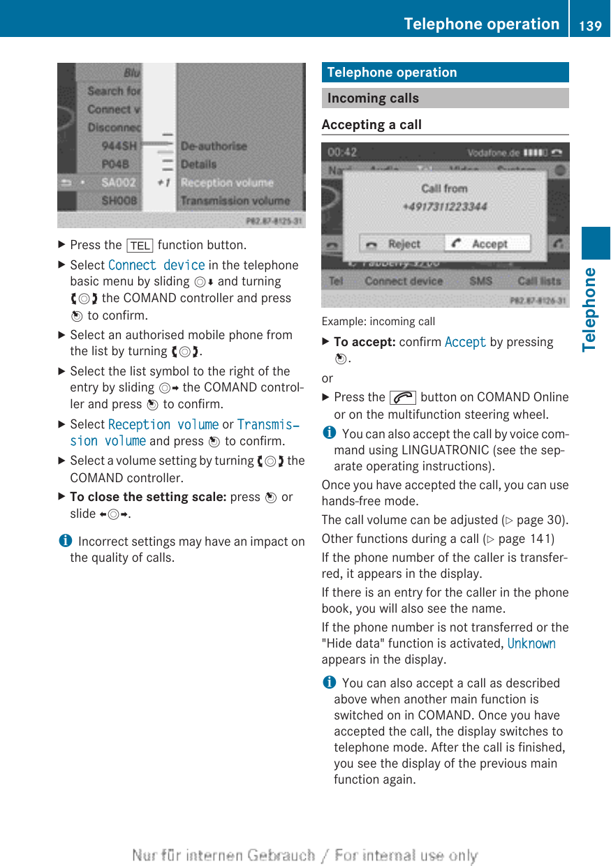 XPress the % function button.XSelect Connect device in the telephonebasic menu by sliding VÆ and turningcVd the COMAND controller and pressW to confirm.XSelect an authorised mobile phone fromthe list by turning cVd.XSelect the list symbol to the right of theentry by sliding VY the COMAND control-ler and press W to confirm.XSelect Reception volume or Transmis‐sion volume and press W to confirm.XSelect a volume setting by turning cVd theCOMAND controller.XTo close the setting scale: press W orslide XVY.iIncorrect settings may have an impact onthe quality of calls.Telephone operationIncoming callsAccepting a callExample: incoming callXTo accept: confirm Accept by pressingW.orXPress the 6 button on COMAND Onlineor on the multifunction steering wheel.iYou can also accept the call by voice com-mand using LINGUATRONIC (see the sep-arate operating instructions).Once you have accepted the call, you can usehands-free mode.The call volume can be adjusted (Y page 30).Other functions during a call (Y page 141)If the phone number of the caller is transfer-red, it appears in the display.If there is an entry for the caller in the phonebook, you will also see the name.If the phone number is not transferred or the&quot;Hide data&quot; function is activated, Unknownappears in the display.iYou can also accept a call as describedabove when another main function isswitched on in COMAND. Once you haveaccepted the call, the display switches totelephone mode. After the call is finished,you see the display of the previous mainfunction again.Telephone operation 139TelephoneZ