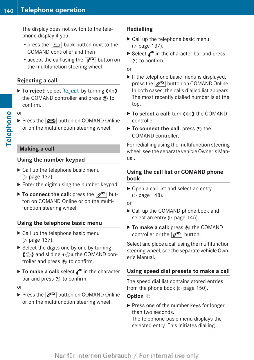 The display does not switch to the tele-phone display if you:Rpress the % back button next to theCOMAND controller and thenRaccept the call using the 6 button onthe multifunction steering wheelRejecting a callXTo reject: select Reject by turning cVdthe COMAND controller and press W toconfirm.orXPress the ~ button on COMAND Onlineor on the multifunction steering wheel.Making a callUsing the number keypadXCall up the telephone basic menu(Y page 137).XEnter the digits using the number keypad.XTo connect the call: press the 6 but-ton on COMAND Online or on the multi-function steering wheel.Using the telephone basic menuXCall up the telephone basic menu(Y page 137).XSelect the digits one by one by turningcVd and sliding ZVÆ the COMAND con-troller and press W to confirm.XTo make a call: select ° in the characterbar and press W to confirm.orXPress the 6 button on COMAND Onlineor on the multifunction steering wheel.RediallingXCall up the telephone basic menu(Y page 137).XSelect ° in the character bar and pressW to confirm.orXIf the telephone basic menu is displayed,press the 6 button on COMAND Online.In both cases, the calls dialled list appears.The most recently dialled number is at thetop.XTo select a call: turn cVd the COMANDcontroller.XTo connect the call: press W theCOMAND controller.For redialling using the multifunction steeringwheel, see the separate vehicle Owner&apos;s Man-ual.Using the call list or COMAND phonebookXOpen a call list and select an entry(Y page 148).orXCall up the COMAND phone book andselect an entry (Y page 145).XTo make a call: press W the COMANDcontroller or the 6 button.Select and place a call using the multifunctionsteering wheel, see the separate vehicle Own-er&apos;s Manual.Using speed dial presets to make a callThe speed dial list contains stored entriesfrom the phone book (Y page 150).Option 1:XPress one of the number keys for longerthan two seconds.The telephone basic menu displays theselected entry. This initiates dialling.140 Telephone operationTelephone