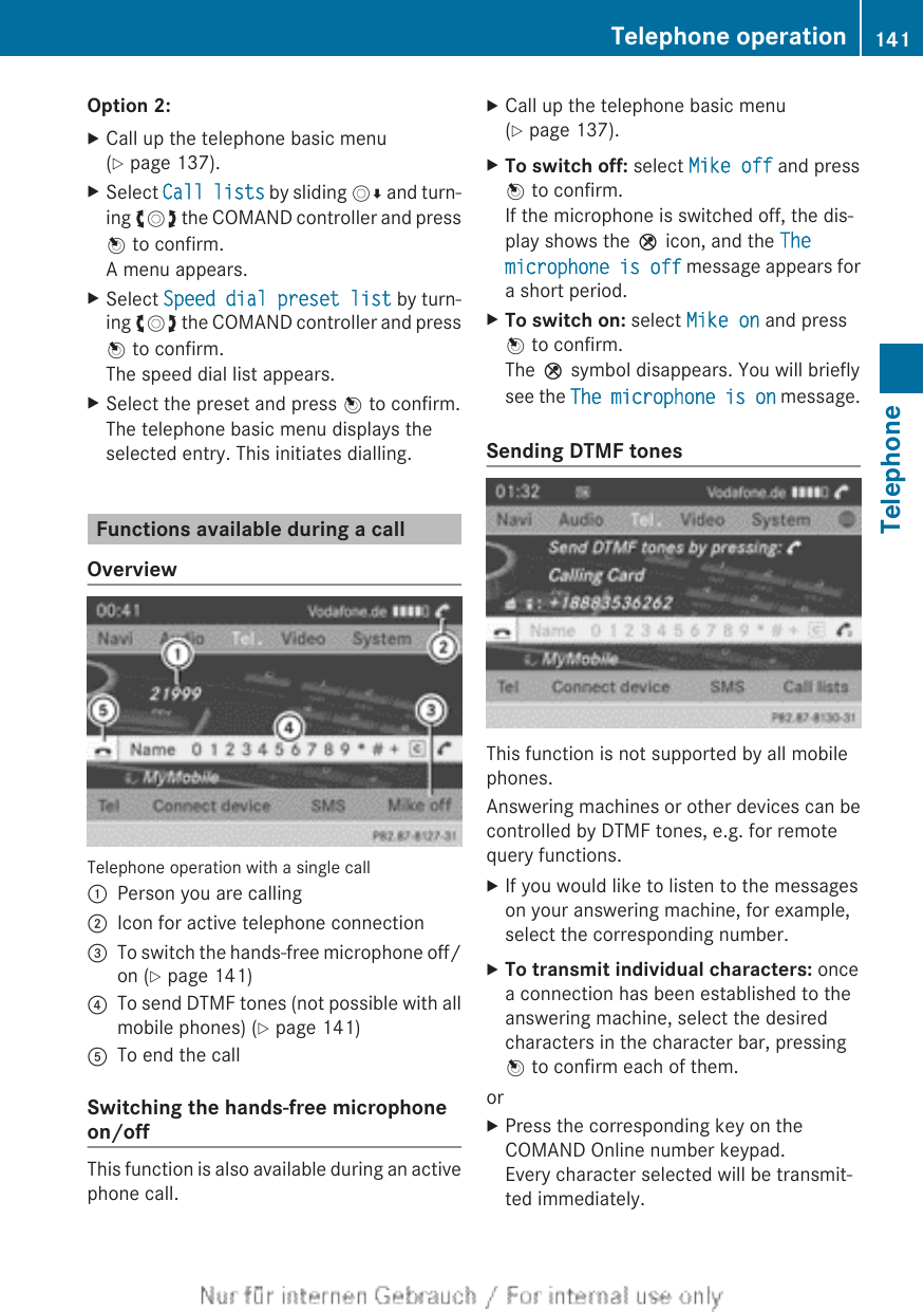 Option 2:XCall up the telephone basic menu(Y page 137).XSelect Call lists by sliding VÆ and turn-ing cVd the COMAND controller and pressW to confirm.A menu appears.XSelect Speed dial preset list by turn-ing cVd the COMAND controller and pressW to confirm.The speed dial list appears.XSelect the preset and press W to confirm.The telephone basic menu displays theselected entry. This initiates dialling.Functions available during a callOverviewTelephone operation with a single call:Person you are calling;Icon for active telephone connection=To switch the hands-free microphone off/on (Y page 141)?To send DTMF tones (not possible with allmobile phones) (Y page 141)ATo end the callSwitching the hands-free microphoneon/offThis function is also available during an activephone call.XCall up the telephone basic menu(Y page 137).XTo switch off: select Mike off and pressW to confirm.If the microphone is switched off, the dis-play shows the Q icon, and the The microphone is off message appears fora short period.XTo switch on: select Mike on and pressW to confirm.The Q symbol disappears. You will brieflysee the The microphone is on message.Sending DTMF tonesThis function is not supported by all mobilephones.Answering machines or other devices can becontrolled by DTMF tones, e.g. for remotequery functions.XIf you would like to listen to the messageson your answering machine, for example,select the corresponding number.XTo transmit individual characters: oncea connection has been established to theanswering machine, select the desiredcharacters in the character bar, pressingW to confirm each of them.orXPress the corresponding key on theCOMAND Online number keypad.Every character selected will be transmit-ted immediately.Telephone operation 141TelephoneZ