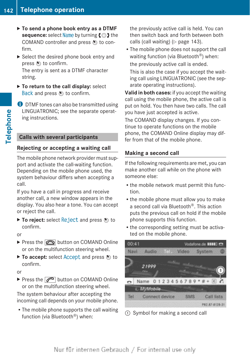 XTo send a phone book entry as a DTMF sequence: select Name by turning cVd theCOMAND controller and press W to con-firm.XSelect the desired phone book entry andpress W to confirm.The entry is sent as a DTMF characterstring.XTo return to the call display: selectBack and press W to confirm.iDTMF tones can also be transmitted usingLINGUATRONIC; see the separate operat-ing instructions.Calls with several participantsRejecting or accepting a waiting callThe mobile phone network provider must sup-port and activate the call-waiting function.Depending on the mobile phone used, thesystem behaviour differs when accepting acall.If you have a call in progress and receiveanother call, a new window appears in thedisplay. You also hear a tone. You can acceptor reject the call.XTo reject: select Reject and press W toconfirm.orXPress the ~ button on COMAND Onlineor on the multifunction steering wheel.XTo accept: select Accept and press W toconfirm.orXPress the 6 button on COMAND Onlineor on the multifunction steering wheel.The system behaviour after accepting theincoming call depends on your mobile phone.RThe mobile phone supports the call waitingfunction (via Bluetooth®) when:the previously active call is held. You canthen switch back and forth between bothcalls (call waiting) (Y page 143).RThe mobile phone does not support the callwaiting function (via Bluetooth®) when:the previously active call is ended.This is also the case if you accept the wait-ing call using LINGUATRONIC (see the sep-arate operating instructions).Valid in both cases: if you accept the waitingcall using the mobile phone, the active call isput on hold. You then have two calls. The callyou have just accepted is active.The COMAND display changes. If you con-tinue to operate functions on the mobilephone, the COMAND Online display may dif-fer from that of the mobile phone.Making a second callIf the following requirements are met, you canmake another call while on the phone withsomeone else:Rthe mobile network must permit this func-tion.Rthe mobile phone must allow you to makea second call via Bluetooth®. This actionputs the previous call on hold if the mobilephone supports this function.Rthe corresponding setting must be activa-ted on the mobile phone.:Symbol for making a second call142 Telephone operationTelephone