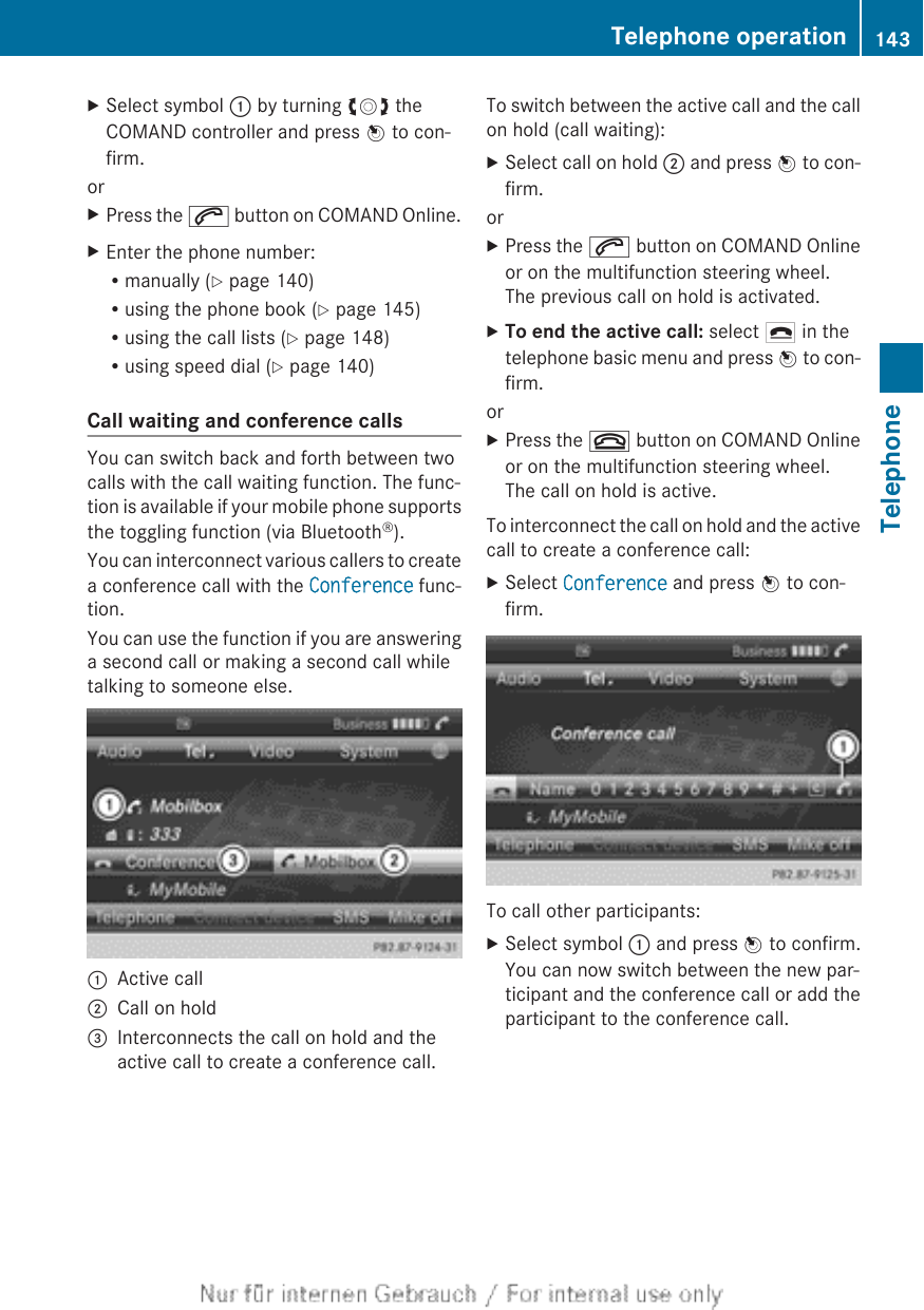 XSelect symbol : by turning cVd theCOMAND controller and press W to con-firm.orXPress the 6 button on COMAND Online.XEnter the phone number:Rmanually (Y page 140)Rusing the phone book (Y page 145)Rusing the call lists (Y page 148)Rusing speed dial (Y page 140)Call waiting and conference callsYou can switch back and forth between twocalls with the call waiting function. The func-tion is available if your mobile phone supportsthe toggling function (via Bluetooth®).You can interconnect various callers to createa conference call with the Conference func-tion.You can use the function if you are answeringa second call or making a second call whiletalking to someone else.:Active call;Call on hold=Interconnects the call on hold and theactive call to create a conference call.To switch between the active call and the callon hold (call waiting):XSelect call on hold ; and press W to con-firm.orXPress the 6 button on COMAND Onlineor on the multifunction steering wheel.The previous call on hold is activated.XTo end the active call: select ¢ in thetelephone basic menu and press W to con-firm.orXPress the ~ button on COMAND Onlineor on the multifunction steering wheel.The call on hold is active.To interconnect the call on hold and the activecall to create a conference call:XSelect Conference and press W to con-firm.To call other participants:XSelect symbol : and press W to confirm.You can now switch between the new par-ticipant and the conference call or add theparticipant to the conference call.Telephone operation 143TelephoneZ