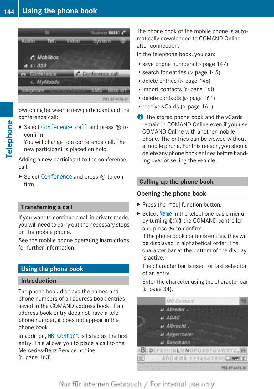 Switching between a new participant and theconference call:XSelect Conference call and press W toconfirm.You will change to a conference call. Thenew participant is placed on hold.Adding a new participant to the conferencecall:XSelect Conference and press W to con-firm.Transferring a callIf you want to continue a call in private mode,you will need to carry out the necessary stepson the mobile phone.See the mobile phone operating instructionsfor further information.Using the phone bookIntroductionThe phone book displays the names andphone numbers of all address book entriessaved in the COMAND address book. If anaddress book entry does not have a tele-phone number, it does not appear in thephone book.In addition, MB Contact is listed as the firstentry. This allows you to place a call to theMercedes-Benz Service hotline(Y page 163).The phone book of the mobile phone is auto-matically downloaded to COMAND Onlineafter connection.In the telephone book, you can:Rsave phone numbers (Y page 147)Rsearch for entries (Y page 145)Rdelete entries (Y page 146)Rimport contacts (Y page 160)Rdelete contacts (Y page 161)Rreceive vCards (Y page 161)iThe stored phone book and the vCardsremain in COMAND Online even if you useCOMAND Online with another mobilephone. The entries can be viewed withouta mobile phone. For this reason, you shoulddelete any phone book entries before hand-ing over or selling the vehicle.Calling up the phone bookOpening the phone bookXPress the % function button.XSelect Name in the telephone basic menuby turning cVd the COMAND controllerand press W to confirm.If the phone book contains entries, they willbe displayed in alphabetical order. Thecharacter bar at the bottom of the displayis active.The character bar is used for fast selectionof an entry.Enter the character using the character bar(Y page 34).144 Using the phone bookTelephone